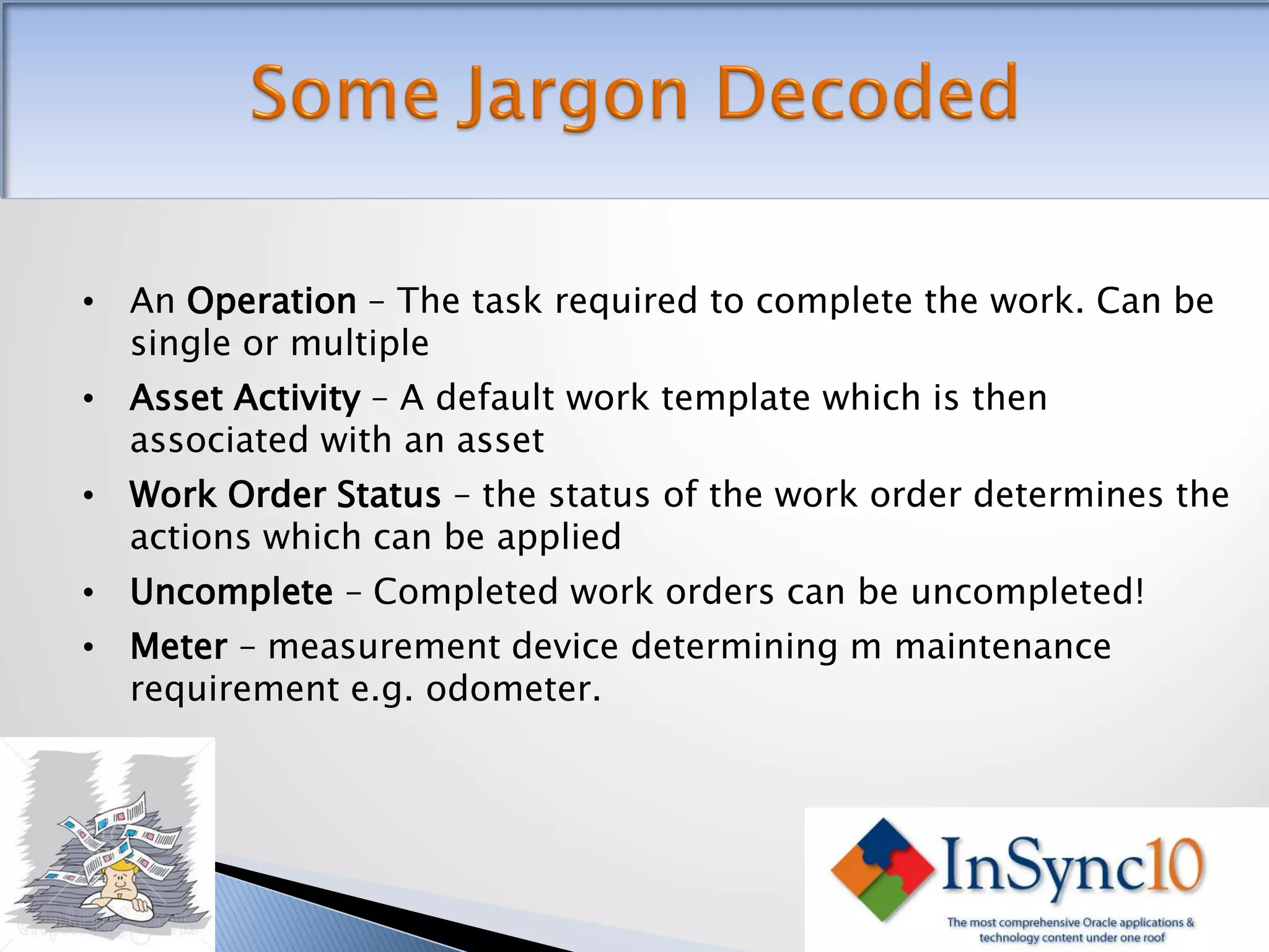 • An Operation – The task required to complete the work. Can be
  single or multiple
• Asset Activity – A default work template which is then
  associated with an asset
• Work Order Status – the status of the work order determines the
  actions which can be applied
• Uncomplete – Completed work orders can be uncompleted!
• Meter – measurement device determining m maintenance
  requirement e.g. odometer.
 