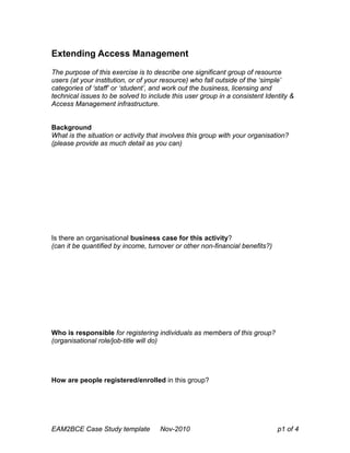 Extending Access Management
The purpose of this exercise is to describe one significant group of resource
users (at your institution, or of your resource) who fall outside of the ‘simple’
categories of ‘staff’ or ‘student’, and work out the business, licensing and
technical issues to be solved to include this user group in a consistent Identity &
Access Management infrastructure.
Background
What is the situation or activity that involves this group with your organisation?
(please provide as much detail as you can)
Is there an organisational business case for this activity?
(can it be quantified by income, turnover or other non-financial benefits?)
Who is responsible for registering individuals as members of this group?
(organisational role/job-title will do)
How are people registered/enrolled in this group?
EAM2BCE Case Study template Nov-2010 p1 of 4
 