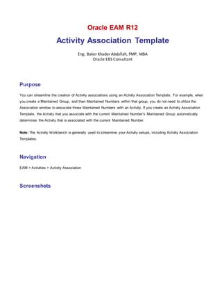 Oracle EAM R12
Activity Association Template
Eng. Baker Khader Abdallah, PMP, MBA
Oracle EBS Consultant
Purpose
You can streamline the creation of Activity associations using an Activity Association Template. For example, when
you create a Maintained Group, and then Maintained Numbers within that group, you do not need to utilize the
Association window to associate those Maintained Numbers with an Activity. If you create an Activity Association
Template, the Activity that you associate with the current Maintained Number’s Maintained Group automatically
determines the Activity that is associated with the current Maintained Number.
Note: The Activity Workbench is generally used to streamline your Activity setups, including Activity Association
Templates.
Navigation
EAM > Activities > Activity Association
Screenshots
 