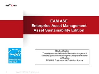 EAM ASE
                                 Enterprise Asset Management
                                  Asset Sustainability Edition




                                                                  EPA Certification
                                                    The only commercially available asset management
                                                   software application receiving the Energy Star Partner
                                                                         certification
                                                        EPA-U.S. Environmental Protection Agency




1   Copyright © 2010 Infor. All rights reserved.
 