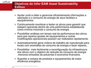 Objetivos do Infor EAM Asset Sustainability
     Edition

      Ajudar você a obter e gerenciar eficientemente informações a
       operação e o consumo de energia de seus facilities e
       equipamentos.
      Continuamente monitorar e testar os ativos para garantir que
       estejam operando dentro de uma performance estabelecida
       como mínima incluindo o consumo de energia.
      Possibilitar análises em tempo real da performance dos ativos
       para que reparos,ajustes de equipamentos e outras
       modificações operacionais possam ser realizados rapidamente.
      Automaticamente gerar ordens de trabalho de manutenção para
       locais com anomalias do consumo de energia e fazer reparos..
      Possibilitar mais facilmente a reconfiguração da infraestrutura
       dos ativos com o objetivo de redução do consumo de energia
       ,menores emissões de poluentes e economia financeira.
      Suportar a compra de produtos e equipamentos de maior
       eficiência energética.
10   Copyright © 2001-2008 Infor Global Solutions
 