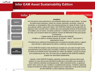 Infor EAM Asset Sustainability Edition


                                                                                   Asset Sustainability Edition

                                                              Analytics.
                        -Um dos ativos mais poderosos é uma empresa detém são ENERGY dados - se trata
                                                                                     os seus           FUGITIVE
                                                                                  INTEGRATION         EMISSIONS
                            de dados sobre estoques, ordens de compra, garantias, produção, custos de
                                                                                    PROGRAM          MANAGEMENT
                         produção, ou empregados. Mas uma empresa precisa ser capaz de fazer mais do
                         que apenas coletar e gerenciar dados. Infor EAM EE Analytics dá aos gerentes de
                        negócios maior controle sobre o estado das suas operações através de ferramentas
                                                                                      ALERT              CO2
                                                                                  MANAGEMENT único ponto
                         de análise e de um banco de dados poderoso. O sistema fornece um            MANAGEMENT
                         de vista, que incorpora dados de qualquer número de diferentes fontes para ajudar
                                                            as empresas:
                                            - Coletar dados de ativos usando Infor EAM EE           PROCUREMENT
                                                                                     PLANNING
                                                                                                     ENGINEERING
                             - Analisar os dados e cenários através do modelo “ what if” para prever o
                                                         desempenho futuro
                        - Providencia as melhores informações para a tomada deCONFIGURED
                                                                                   decisões sobre o negócio
     ANALYTICS                 para otimizar oiPROCURE
                                               desempenho de ativos e melhorar a produtividade global
                                                                                    KPIs, Inbox,
                                                                                      Reports
                          O Infor EAM EE Analytics data warehouse consiste em uma série de data marts,
                         especialmente estruturados para consultas e relatórios. Essa estruturação resume
                         os dados da entidade (horas reservadas por ordem de trabalho, número de peças
                          com problemas por dia, etc), de modo que os relatórios Infor EAM EE Analytics
                                               possam ser executado rapidamente.
                                                                                      Infor EAM
                                 Usando o Infor EAM EE Analytics, gerentes comerciais e ASE 8.3 tanto pode Phase II
                                                                                             técnicos
                               explorar os seus ativos para identificar tendências e anomalias que os ajudem a
                               tomar melhores decisões antecipadamente.. Mais importante ainda, os gestores
                            podem estar certos de que a análise é completamente precisa, confiável e aplicável,
                            porque se baseia em dados reais de negócios que é capturado no dia-a-dia através
29     Copyright © 2001-2007 Infor Global Solutions de Infor EAM EE e outros sistemas corporativos.
 