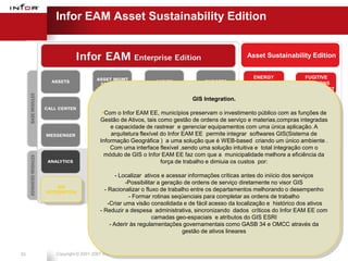 Infor EAM Asset Sustainability Edition


                                                                                          Asset Sustainability Edition


                                                                                             ENERGY              FUGITIVE
                                                                                          INTEGRATION           EMISSIONS
                                                                                            PROGRAM            MANAGEMENT

                                                                   GIS Integration.
                                                                                            ALERT                   CO2
                               Com o Infor EAM EE, municípios preservam o               MANAGEMENT
                                                                                investimento público com as     MANAGEMENT
                                                                                                               funções de
                              Gestão de Ativos, tais como gestão de ordens de serviço e materias,compras integradas
                                  e capacidade de rastrear e gerenciar equipamentos com uma única aplicação. A
                                                                                                           PROCUREMENT
                                  arquitetura flexível do Infor EAM EE permite integrar softwares GIS(Sistema de
                                                                                           PLANNING
                              Informação Geográfica ) a uma solução que é WEB-based criando um únicoENGINEERING
                                                                                                            ambiente .
                                  Com uma interface flexível ,sendo uma solução intuitiva e total integração com o
                                módulo de GIS o Infor EAM EE faz com que a municipalidade melhore a eficiência da
                                                                                        CONFIGURED
                                                    iPROCUREde trabalho e dimiuia os custos por:
                                                       força                              KPIs, Inbox,
                                                                                            Reports
                                      - Localizar ativos e acessar informações críticas antes do iniício dos serviços
                                          -Possibilitar a geração de ordens de serviço diretamente no visor GIS
         GIS
     INTEGRATION
                                - Racionalizar o fluxo de trabalho entre os departamentos melhorando o desempenho
                                           - Formar rotinas seqüenciais para completar as ordens de trabalho
                                  -Criar uma visão consolidada e de fácil acesso da localização e histórico dos ativos
                              - Reduzir a despesa administrativa, sincronizando dados críticos do Infor EAM EE com
                                                                                             Infor EAM
                                                     camadas geo-espaciais e atributos do GIS ESRI                 Phase II
                                                                                              ASE 8.3
                                   - Aderir às regulamentações governamentais como GASB 34 e OMCC através da
                                                                 gestão de ativos lineares


33      Copyright © 2001-2007 Infor Global Solutions
 