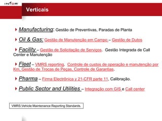 Verticais


 Manufacturing: Gestão de Preventivas, Paradas de Planta
 Oil & Gas: Gestão de Manutenção em Campo – Gestão de Dutos
 Facility – Gestão de Solicitação de Serviços.   Gestão Integrada de Call
 Center e Manutenção

 Fleet – VMRS reporting.   Controle de custos de operação e manutenção por
 Km, Gestão de Trocas de Peças, Controle de Garantias.

 Pharma – Firma Electrônica y 21-CFR parte 11, Calibração.
 Public Sector and Utilities – Integração com GIS e Call center


VMRS:Vehicle Maintenance Reporting Standards.
 