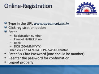 Type in the URL www.apeamcet.nic.in
  Click registration option
  Enter
   – Registration number
   – Eamcet Hallticket no
   – Rank
   – DOB (DD/MM/YYYY)
   Then click on GENERATE PASSWORD button.
• Enter Six Char Password (one should be number)
• Reenter the password for confirmation.
• Logout properly
 