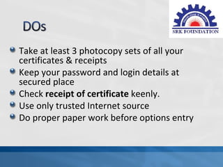 Take at least 3 photocopy sets of all your
certificates & receipts
Keep your password and login details at
secured place
Check receipt of certificate keenly.
Use only trusted Internet source
Do proper paper work before options entry
 