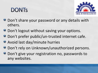 Don’t share your password or any details with
others.
Don't logout without saving your options.
Don't prefer public/un-trusted internet cafe.
Avoid last day/minute hurries
Don’t rely on Unknown/unauthorized persons.
Don’t give your registration no, passwords to
any websites.
 