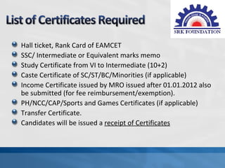 Hall ticket, Rank Card of EAMCET
SSC/ Intermediate or Equivalent marks memo
Study Certificate from VI to Intermediate (10+2)
Caste Certificate of SC/ST/BC/Minorities (if applicable)
Income Certificate issued by MRO issued after 01.01.2012 also
be submitted (for fee reimbursement/exemption).
PH/NCC/CAP/Sports and Games Certificates (if applicable)
Transfer Certificate.
Candidates will be issued a receipt of Certificates
 