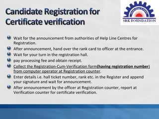Wait for the announcement from authorities of Help Line Centres for
Registration.
After announcement, hand over the rank card to officer at the entrance.
Wait for your turn in the registration hall.
pay processing fee and obtain receipt.
Collect the Registration-Cum-Verification form(having registration number)
from computer operator at Registration counter.
Enter details i.e. hall ticket number, rank etc. in the Register and append
your signature and wait for announcement.
After announcement by the officer at Registration counter, report at
Verification counter for certificate verification.
 