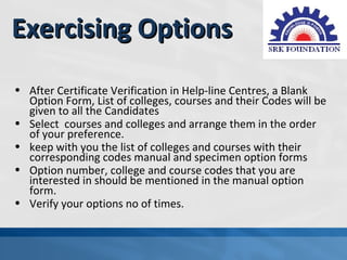 Exercising Options
• After Certificate Verification in Help-line Centres, a Blank
  Option Form, List of colleges, courses and their Codes will be
  given to all the Candidates
• Select courses and colleges and arrange them in the order
  of your preference.
• keep with you the list of colleges and courses with their
  corresponding codes manual and specimen option forms
• Option number, college and course codes that you are
  interested in should be mentioned in the manual option
  form.
• Verify your options no of times.
 