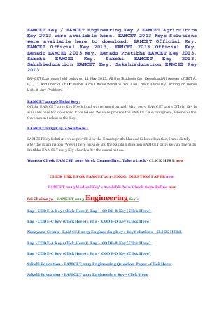 EAMCET Key / EAMCET Engineering Key / EAMCET Agriculture
Key 2013 were available here. EAMCET 2013 Keys Solutions
were available here to download. EAMCET Official Key,
EAMCET Official Key 2013, EAMCET 2013 Official Key,
Eenadu EAMCET 2013 Key, Eenadu Pratibha EAMCET Key 2013,
Sakshi EAMCET Key, Sakshi EAMCET Key 2013,
Sakshieducation EAMCET Key, Sakshieducation EAMCET Key
2013.
EAMCET Exam was held today on 11 May 2013. All the Students Can Download All Answer of SET A,
B,C, D, And Check Cut Off Marks From Official Website. You Can Check Below By Clicking on Below
Link. if Any Problem.
EAMCET 2013 Official Key :
Official EAMCET 2013 Key Provisional was released on 12th May, 2013. EAMCET 2013 Official Key is
available here for download from below. We were provide the EAMCET Key 2013 here, whenever the
Government releases the Key.
EAMCET 2013 Key 's Solutions :
EAMCET Key Solutions were provided by the Eenaduprathibha and Sakshieducation, immediately
after the Examination. We will here provide you the Sakshi Education EAMCET 2013 Key and Eenadu
Pratibha EAMCET 2013 Key shortly after the examination.
Want to Check EAMCET 2013 Mock Counselling.. Take a Look - CLICK HERE new
CLICK HERE FOR EAMCET 2013 ENGG. QUESTION PAPER new
EAMCET 2013 Medical Key's Available Now Check from Below new
Sri Chaitanya - EAMCET 2013 EngineeringKey :
Eng - CODE-A Key (Click Here) | Eng - CODE-B Key (Click Here)
Eng - CODE-C Key (Click Here) : Eng - CODE-D Key (Click Here)
Narayana Group - EAMCET 2013 Engineering Key : Key Solutions - CLICK HERE
Eng - CODE-A Key (Click Here) | Eng - CODE-B Key (Click Here)
Eng - CODE-C Key (Click Here) : Eng - CODE-D Key (Click Here)
Sakshi Education - EAMCET 2013 Engineering Question Paper - Click Here
Sakshi Education - EAMCET 2013 Engineering Key - Click Here
 