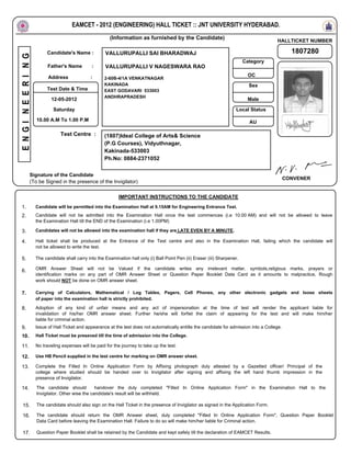 EAMCET - 2012 (ENGINEERING) HALL TICKET :: JNT UNIVERSITY HYDERABAD.
                                                             (Information as furnished by the Candidate)
                                                                                                                                              HALLTICKET NUMBER

                            Candidate's Name :            VALLURUPALLI SAI BHARADWAJ                                                                  1807280
E N GI N E E R I N G


                                                                                                                                  Category
                             Father's Name         :      VALLURUPALLI V NAGESWARA RAO
                             Address               :                                                                               OC
                                                          2-60B-4/1A VENKATNAGAR
                                                          KAKINADA                                                                  Sex
                            Test Date & Time              EAST GODAVARI 533003
                                                          ANDHRAPRADESH
                               12-05-2012                                                                                          Male

                                Saturday                                                                                     Local Status

                       10.00 A.M To 1.00 P.M                                                                                        AU

                                   Test Centre :          (1807)Ideal College of Arts& Science
                                                          (P.G Courses), Vidyuthnagar,
                                                          Kakinada-533003
                                                          Ph.No: 0884-2371052

                 Signature of the Candidate
                                                                                                                                                    CONVENER
                 (To be Signed in the presence of the Invigilator)

                                                                 IMPORTANT INSTRUCTIONS TO THE CANDIDATE

  1.                   Candidate will be permitted into the Examination Hall at 9.15AM for Engineering Entrance Test.
  2.                   Candidate will not be admitted into the Examination Hall once the test commences (i.e 10.00 AM) and will not be allowed to leave
                       the Examination Hall till the END of the Examination (i.e 1.00PM)

  3.                   Candidates will not be allowed into the examination hall if they are LATE EVEN BY A MINUTE.

  4.                   Hall ticket shall be produced at the Entrance of the Test centre and also in the Examination Hall, failing which the candidate will
                       not be allowed to write the test.

  5.                   The candidate shall carry into the Examination hall only (i) Ball Point Pen (ii) Eraser (iii) Sharpener.

  6.                   OMR Answer Sheet will not be Valued if the candidate writes any irrelevant matter, symbols,religious marks, prayers or
                       identification marks on any part of OMR Answer Sheet or Question Paper Booklet Data Card as it amounts to malpractice, Rough
                       work should NOT be done on OMR answer sheet.

  7.                   Carrying of Calculators, Mathematical / Log Tables, Pagers, Cell Phones, any other electronic gadgets and loose sheets
                       of paper into the examination hall is strictly prohibited.

  8.                   Adoption of any kind of unfair means and any act of impersonation at the time of test will render the applicant liable for
                       invalidation of his/her OMR answer sheet. Further he/she will forfiet the claim of appearing for the test and will make him/her
                       liable for criminal action.
  9.                   Issue of Hall Ticket and appearance at the test does not automatically entitle the candidate for admission into a College.
  10.                  Hall Ticket must be preseved till the time of admission into the College.

  11.                  No traveling expenses will be paid for the journey to take up the test.

  12.                  Use HB Pencil supplied in the test centre for marking on OMR answer sheet.

  13.                  Complete the Filled In Online Application Form by Affixing photograph duly attested by a Gazetted officer/ Principal of the
                       college where studied should be handed over to Invigilator after signing and affixing the left hand thumb impression in the
                       presence of Invigilator.

  14.                  The candidate should          handover the duly completed "Filled In Online Application Form" in the Examination Hall to the
                       Invigilator. Other wise the candidate's result will be withheld.

    15.                The candidate should also sign on the Hall Ticket in the presence of Invigilator as signed in the Application Form.

    16.                The candidate should return the OMR Answer sheet, duly completed "Filled In Online Application Form", Question Paper Booklet
                       Data Card before leaving the Examination Hall. Failure to do so will make him/her liable for Criminal action.

    17.                Question Paper Booklet shall be retained by the Candidate and kept safely till the declaration of EAMCET Results.
 