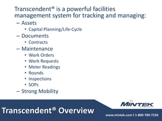 Transcendent® Overview	Transcendent® is a powerful facilities management system for tracking and managing: AssetsCapital Planning/Life-CycleDocuments ContractsMaintenanceWork OrdersWork RequestsMeter ReadingsRoundsInspectionsSOPsStrong Mobility