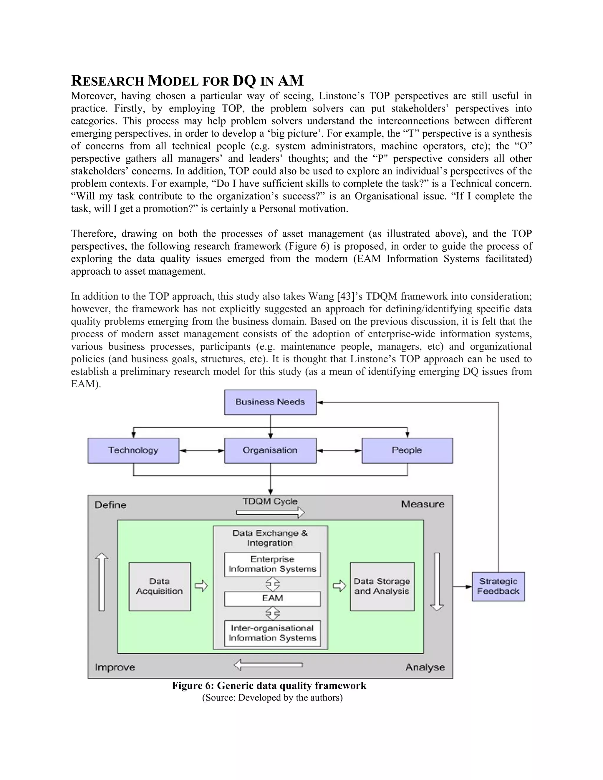 RESEARCH MODEL FOR DQ IN AM
Moreover, having chosen a particular way of seeing, Linstone’s TOP perspectives are still useful in
practice. Firstly, by employing TOP, the problem solvers can put stakeholders’ perspectives into
categories. This process may help problem solvers understand the interconnections between different
emerging perspectives, in order to develop a ‘big picture’. For example, the “T” perspective is a synthesis
of concerns from all technical people (e.g. system administrators, machine operators, etc); the “O”
perspective gathers all managers’ and leaders’ thoughts; and the “P" perspective considers all other
stakeholders’ concerns. In addition, TOP could also be used to explore an individual’s perspectives of the
problem contexts. For example, “Do I have sufficient skills to complete the task?” is a Technical concern.
“Will my task contribute to the organization’s success?” is an Organisational issue. “If I complete the
task, will I get a promotion?” is certainly a Personal motivation.
Therefore, drawing on both the processes of asset management (as illustrated above), and the TOP
perspectives, the following research framework (Figure 6) is proposed, in order to guide the process of
exploring the data quality issues emerged from the modern (EAM Information Systems facilitated)
approach to asset management.
In addition to the TOP approach, this study also takes Wang [43]’s TDQM framework into consideration;
however, the framework has not explicitly suggested an approach for defining/identifying specific data
quality problems emerging from the business domain. Based on the previous discussion, it is felt that the
process of modern asset management consists of the adoption of enterprise-wide information systems,
various business processes, participants (e.g. maintenance people, managers, etc) and organizational
policies (and business goals, structures, etc). It is thought that Linstone’s TOP approach can be used to
establish a preliminary research model for this study (as a mean of identifying emerging DQ issues from
EAM).
Figure 6: Generic data quality framework
(Source: Developed by the authors)
 