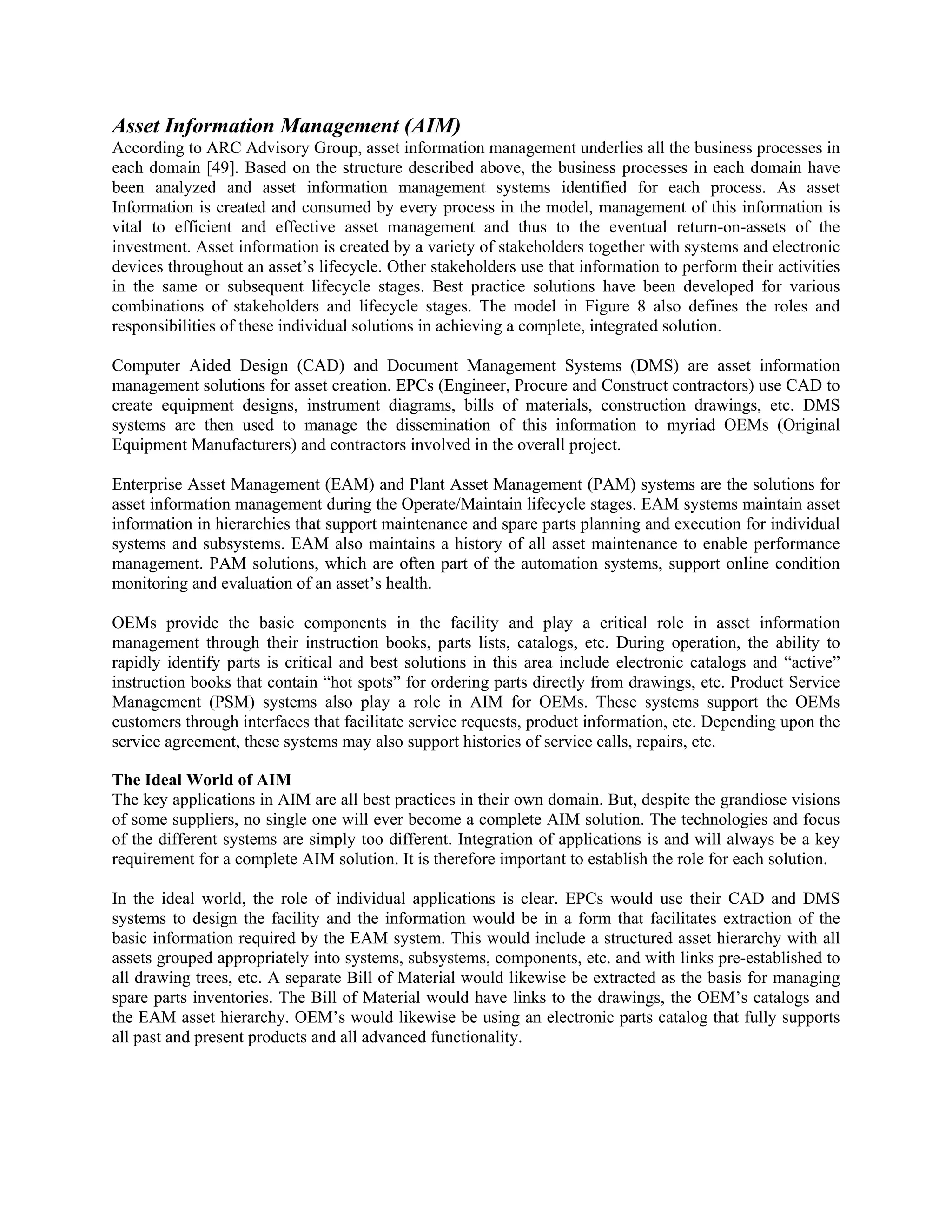 Asset Information Management (AIM)
According to ARC Advisory Group, asset information management underlies all the business processes in
each domain [49]. Based on the structure described above, the business processes in each domain have
been analyzed and asset information management systems identified for each process. As asset
Information is created and consumed by every process in the model, management of this information is
vital to efficient and effective asset management and thus to the eventual return-on-assets of the
investment. Asset information is created by a variety of stakeholders together with systems and electronic
devices throughout an asset’s lifecycle. Other stakeholders use that information to perform their activities
in the same or subsequent lifecycle stages. Best practice solutions have been developed for various
combinations of stakeholders and lifecycle stages. The model in Figure 8 also defines the roles and
responsibilities of these individual solutions in achieving a complete, integrated solution.
Computer Aided Design (CAD) and Document Management Systems (DMS) are asset information
management solutions for asset creation. EPCs (Engineer, Procure and Construct contractors) use CAD to
create equipment designs, instrument diagrams, bills of materials, construction drawings, etc. DMS
systems are then used to manage the dissemination of this information to myriad OEMs (Original
Equipment Manufacturers) and contractors involved in the overall project.
Enterprise Asset Management (EAM) and Plant Asset Management (PAM) systems are the solutions for
asset information management during the Operate/Maintain lifecycle stages. EAM systems maintain asset
information in hierarchies that support maintenance and spare parts planning and execution for individual
systems and subsystems. EAM also maintains a history of all asset maintenance to enable performance
management. PAM solutions, which are often part of the automation systems, support online condition
monitoring and evaluation of an asset’s health.
OEMs provide the basic components in the facility and play a critical role in asset information
management through their instruction books, parts lists, catalogs, etc. During operation, the ability to
rapidly identify parts is critical and best solutions in this area include electronic catalogs and “active”
instruction books that contain “hot spots” for ordering parts directly from drawings, etc. Product Service
Management (PSM) systems also play a role in AIM for OEMs. These systems support the OEMs
customers through interfaces that facilitate service requests, product information, etc. Depending upon the
service agreement, these systems may also support histories of service calls, repairs, etc.
The Ideal World of AIM
The key applications in AIM are all best practices in their own domain. But, despite the grandiose visions
of some suppliers, no single one will ever become a complete AIM solution. The technologies and focus
of the different systems are simply too different. Integration of applications is and will always be a key
requirement for a complete AIM solution. It is therefore important to establish the role for each solution.
In the ideal world, the role of individual applications is clear. EPCs would use their CAD and DMS
systems to design the facility and the information would be in a form that facilitates extraction of the
basic information required by the EAM system. This would include a structured asset hierarchy with all
assets grouped appropriately into systems, subsystems, components, etc. and with links pre-established to
all drawing trees, etc. A separate Bill of Material would likewise be extracted as the basis for managing
spare parts inventories. The Bill of Material would have links to the drawings, the OEM’s catalogs and
the EAM asset hierarchy. OEM’s would likewise be using an electronic parts catalog that fully supports
all past and present products and all advanced functionality.
 
