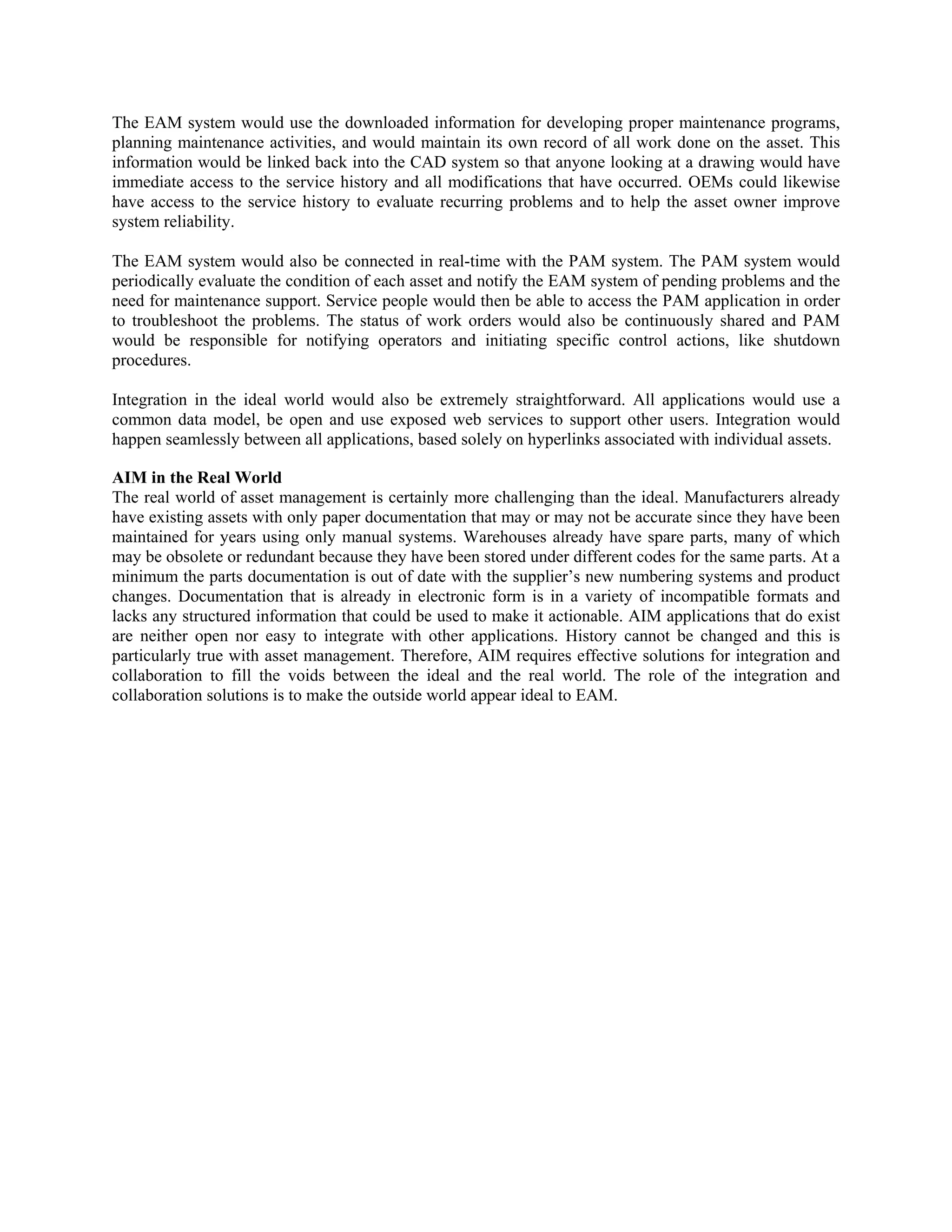 The EAM system would use the downloaded information for developing proper maintenance programs,
planning maintenance activities, and would maintain its own record of all work done on the asset. This
information would be linked back into the CAD system so that anyone looking at a drawing would have
immediate access to the service history and all modifications that have occurred. OEMs could likewise
have access to the service history to evaluate recurring problems and to help the asset owner improve
system reliability.
The EAM system would also be connected in real-time with the PAM system. The PAM system would
periodically evaluate the condition of each asset and notify the EAM system of pending problems and the
need for maintenance support. Service people would then be able to access the PAM application in order
to troubleshoot the problems. The status of work orders would also be continuously shared and PAM
would be responsible for notifying operators and initiating specific control actions, like shutdown
procedures.
Integration in the ideal world would also be extremely straightforward. All applications would use a
common data model, be open and use exposed web services to support other users. Integration would
happen seamlessly between all applications, based solely on hyperlinks associated with individual assets.
AIM in the Real World
The real world of asset management is certainly more challenging than the ideal. Manufacturers already
have existing assets with only paper documentation that may or may not be accurate since they have been
maintained for years using only manual systems. Warehouses already have spare parts, many of which
may be obsolete or redundant because they have been stored under different codes for the same parts. At a
minimum the parts documentation is out of date with the supplier’s new numbering systems and product
changes. Documentation that is already in electronic form is in a variety of incompatible formats and
lacks any structured information that could be used to make it actionable. AIM applications that do exist
are neither open nor easy to integrate with other applications. History cannot be changed and this is
particularly true with asset management. Therefore, AIM requires effective solutions for integration and
collaboration to fill the voids between the ideal and the real world. The role of the integration and
collaboration solutions is to make the outside world appear ideal to EAM.
 