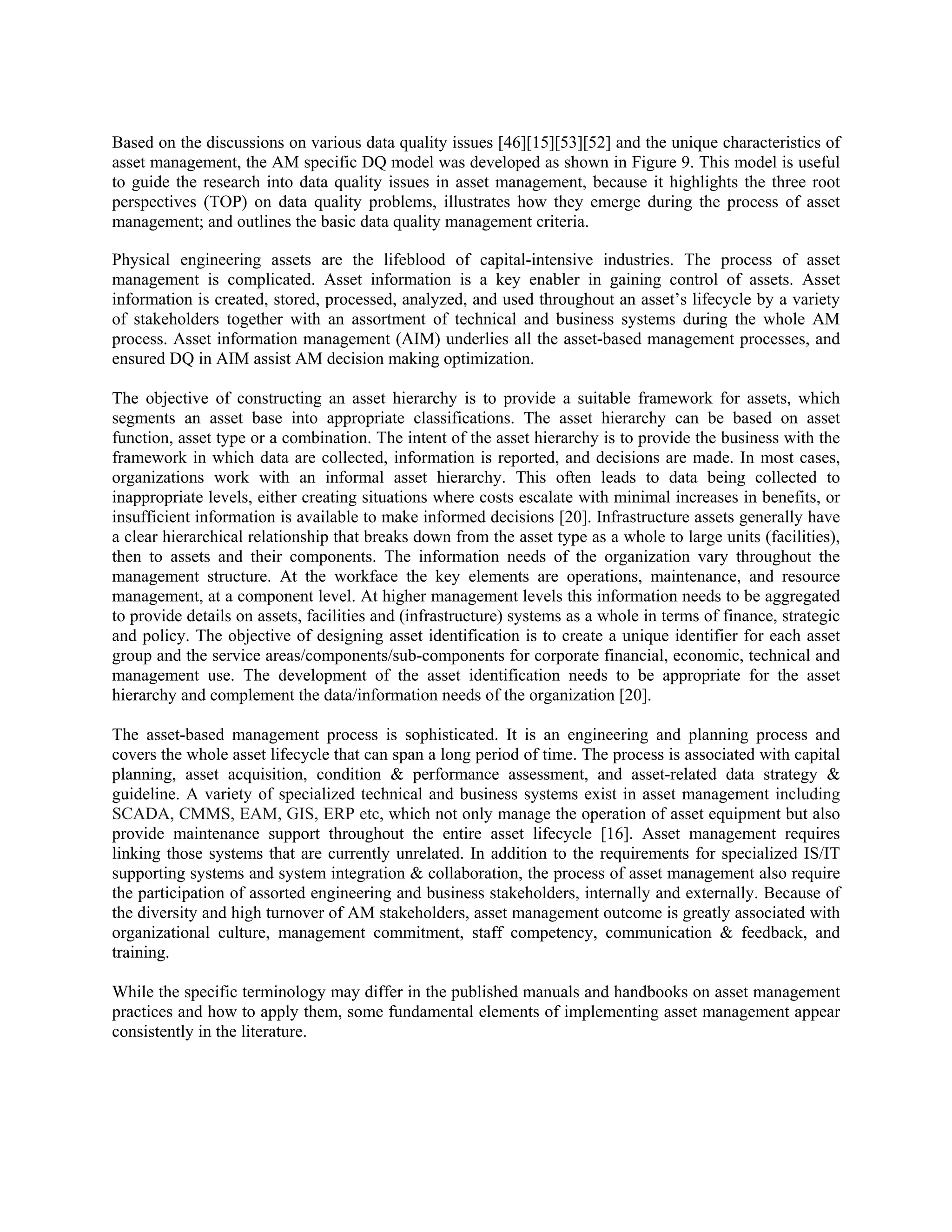 Based on the discussions on various data quality issues [46][15][53][52] and the unique characteristics of
asset management, the AM specific DQ model was developed as shown in Figure 9. This model is useful
to guide the research into data quality issues in asset management, because it highlights the three root
perspectives (TOP) on data quality problems, illustrates how they emerge during the process of asset
management; and outlines the basic data quality management criteria.
Physical engineering assets are the lifeblood of capital-intensive industries. The process of asset
management is complicated. Asset information is a key enabler in gaining control of assets. Asset
information is created, stored, processed, analyzed, and used throughout an asset’s lifecycle by a variety
of stakeholders together with an assortment of technical and business systems during the whole AM
process. Asset information management (AIM) underlies all the asset-based management processes, and
ensured DQ in AIM assist AM decision making optimization.
The objective of constructing an asset hierarchy is to provide a suitable framework for assets, which
segments an asset base into appropriate classifications. The asset hierarchy can be based on asset
function, asset type or a combination. The intent of the asset hierarchy is to provide the business with the
framework in which data are collected, information is reported, and decisions are made. In most cases,
organizations work with an informal asset hierarchy. This often leads to data being collected to
inappropriate levels, either creating situations where costs escalate with minimal increases in benefits, or
insufficient information is available to make informed decisions [20]. Infrastructure assets generally have
a clear hierarchical relationship that breaks down from the asset type as a whole to large units (facilities),
then to assets and their components. The information needs of the organization vary throughout the
management structure. At the workface the key elements are operations, maintenance, and resource
management, at a component level. At higher management levels this information needs to be aggregated
to provide details on assets, facilities and (infrastructure) systems as a whole in terms of finance, strategic
and policy. The objective of designing asset identification is to create a unique identifier for each asset
group and the service areas/components/sub-components for corporate financial, economic, technical and
management use. The development of the asset identification needs to be appropriate for the asset
hierarchy and complement the data/information needs of the organization [20].
The asset-based management process is sophisticated. It is an engineering and planning process and
covers the whole asset lifecycle that can span a long period of time. The process is associated with capital
planning, asset acquisition, condition & performance assessment, and asset-related data strategy &
guideline. A variety of specialized technical and business systems exist in asset management including
SCADA, CMMS, EAM, GIS, ERP etc, which not only manage the operation of asset equipment but also
provide maintenance support throughout the entire asset lifecycle [16]. Asset management requires
linking those systems that are currently unrelated. In addition to the requirements for specialized IS/IT
supporting systems and system integration & collaboration, the process of asset management also require
the participation of assorted engineering and business stakeholders, internally and externally. Because of
the diversity and high turnover of AM stakeholders, asset management outcome is greatly associated with
organizational culture, management commitment, staff competency, communication & feedback, and
training.
While the specific terminology may differ in the published manuals and handbooks on asset management
practices and how to apply them, some fundamental elements of implementing asset management appear
consistently in the literature.
 