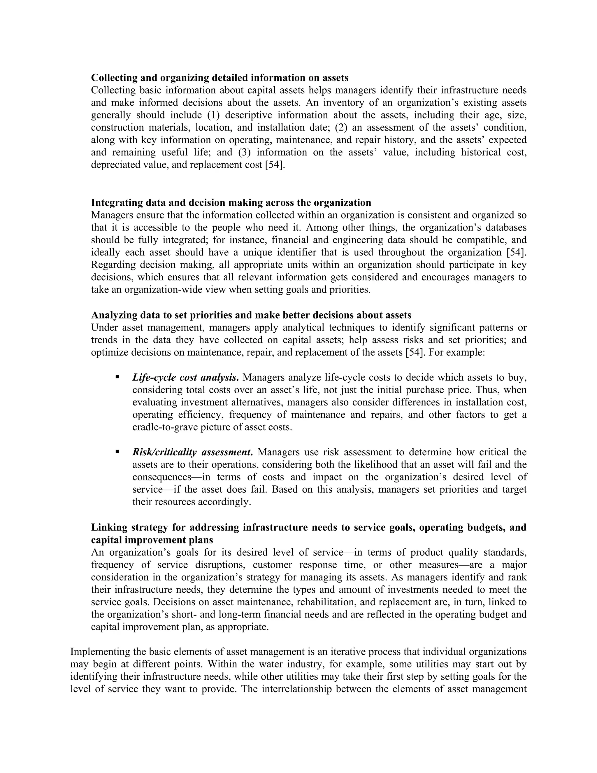 Collecting and organizing detailed information on assets
Collecting basic information about capital assets helps managers identify their infrastructure needs
and make informed decisions about the assets. An inventory of an organization’s existing assets
generally should include (1) descriptive information about the assets, including their age, size,
construction materials, location, and installation date; (2) an assessment of the assets’ condition,
along with key information on operating, maintenance, and repair history, and the assets’ expected
and remaining useful life; and (3) information on the assets’ value, including historical cost,
depreciated value, and replacement cost [54].
Integrating data and decision making across the organization
Managers ensure that the information collected within an organization is consistent and organized so
that it is accessible to the people who need it. Among other things, the organization’s databases
should be fully integrated; for instance, financial and engineering data should be compatible, and
ideally each asset should have a unique identifier that is used throughout the organization [54].
Regarding decision making, all appropriate units within an organization should participate in key
decisions, which ensures that all relevant information gets considered and encourages managers to
take an organization-wide view when setting goals and priorities.
Analyzing data to set priorities and make better decisions about assets
Under asset management, managers apply analytical techniques to identify significant patterns or
trends in the data they have collected on capital assets; help assess risks and set priorities; and
optimize decisions on maintenance, repair, and replacement of the assets [54]. For example:
Life-cycle cost analysis. Managers analyze life-cycle costs to decide which assets to buy,
considering total costs over an asset’s life, not just the initial purchase price. Thus, when
evaluating investment alternatives, managers also consider differences in installation cost,
operating efficiency, frequency of maintenance and repairs, and other factors to get a
cradle-to-grave picture of asset costs.
Risk/criticality assessment. Managers use risk assessment to determine how critical the
assets are to their operations, considering both the likelihood that an asset will fail and the
consequences—in terms of costs and impact on the organization’s desired level of
service—if the asset does fail. Based on this analysis, managers set priorities and target
their resources accordingly.
Linking strategy for addressing infrastructure needs to service goals, operating budgets, and
capital improvement plans
An organization’s goals for its desired level of service—in terms of product quality standards,
frequency of service disruptions, customer response time, or other measures—are a major
consideration in the organization’s strategy for managing its assets. As managers identify and rank
their infrastructure needs, they determine the types and amount of investments needed to meet the
service goals. Decisions on asset maintenance, rehabilitation, and replacement are, in turn, linked to
the organization’s short- and long-term financial needs and are reflected in the operating budget and
capital improvement plan, as appropriate.
Implementing the basic elements of asset management is an iterative process that individual organizations
may begin at different points. Within the water industry, for example, some utilities may start out by
identifying their infrastructure needs, while other utilities may take their first step by setting goals for the
level of service they want to provide. The interrelationship between the elements of asset management
 