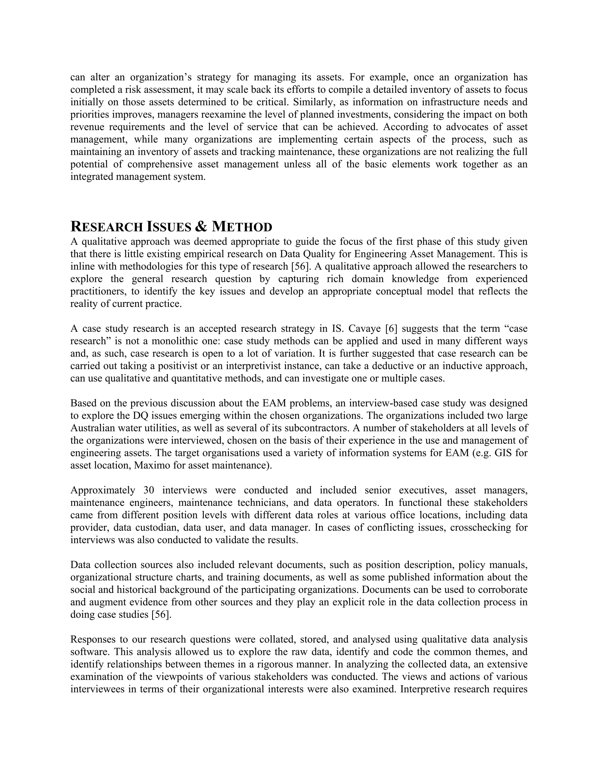 can alter an organization’s strategy for managing its assets. For example, once an organization has
completed a risk assessment, it may scale back its efforts to compile a detailed inventory of assets to focus
initially on those assets determined to be critical. Similarly, as information on infrastructure needs and
priorities improves, managers reexamine the level of planned investments, considering the impact on both
revenue requirements and the level of service that can be achieved. According to advocates of asset
management, while many organizations are implementing certain aspects of the process, such as
maintaining an inventory of assets and tracking maintenance, these organizations are not realizing the full
potential of comprehensive asset management unless all of the basic elements work together as an
integrated management system.
RESEARCH ISSUES & METHOD
A qualitative approach was deemed appropriate to guide the focus of the first phase of this study given
that there is little existing empirical research on Data Quality for Engineering Asset Management. This is
inline with methodologies for this type of research [56]. A qualitative approach allowed the researchers to
explore the general research question by capturing rich domain knowledge from experienced
practitioners, to identify the key issues and develop an appropriate conceptual model that reflects the
reality of current practice.
A case study research is an accepted research strategy in IS. Cavaye [6] suggests that the term “case
research” is not a monolithic one: case study methods can be applied and used in many different ways
and, as such, case research is open to a lot of variation. It is further suggested that case research can be
carried out taking a positivist or an interpretivist instance, can take a deductive or an inductive approach,
can use qualitative and quantitative methods, and can investigate one or multiple cases.
Based on the previous discussion about the EAM problems, an interview-based case study was designed
to explore the DQ issues emerging within the chosen organizations. The organizations included two large
Australian water utilities, as well as several of its subcontractors. A number of stakeholders at all levels of
the organizations were interviewed, chosen on the basis of their experience in the use and management of
engineering assets. The target organisations used a variety of information systems for EAM (e.g. GIS for
asset location, Maximo for asset maintenance).
Approximately 30 interviews were conducted and included senior executives, asset managers,
maintenance engineers, maintenance technicians, and data operators. In functional these stakeholders
came from different position levels with different data roles at various office locations, including data
provider, data custodian, data user, and data manager. In cases of conflicting issues, crosschecking for
interviews was also conducted to validate the results.
Data collection sources also included relevant documents, such as position description, policy manuals,
organizational structure charts, and training documents, as well as some published information about the
social and historical background of the participating organizations. Documents can be used to corroborate
and augment evidence from other sources and they play an explicit role in the data collection process in
doing case studies [56].
Responses to our research questions were collated, stored, and analysed using qualitative data analysis
software. This analysis allowed us to explore the raw data, identify and code the common themes, and
identify relationships between themes in a rigorous manner. In analyzing the collected data, an extensive
examination of the viewpoints of various stakeholders was conducted. The views and actions of various
interviewees in terms of their organizational interests were also examined. Interpretive research requires
 