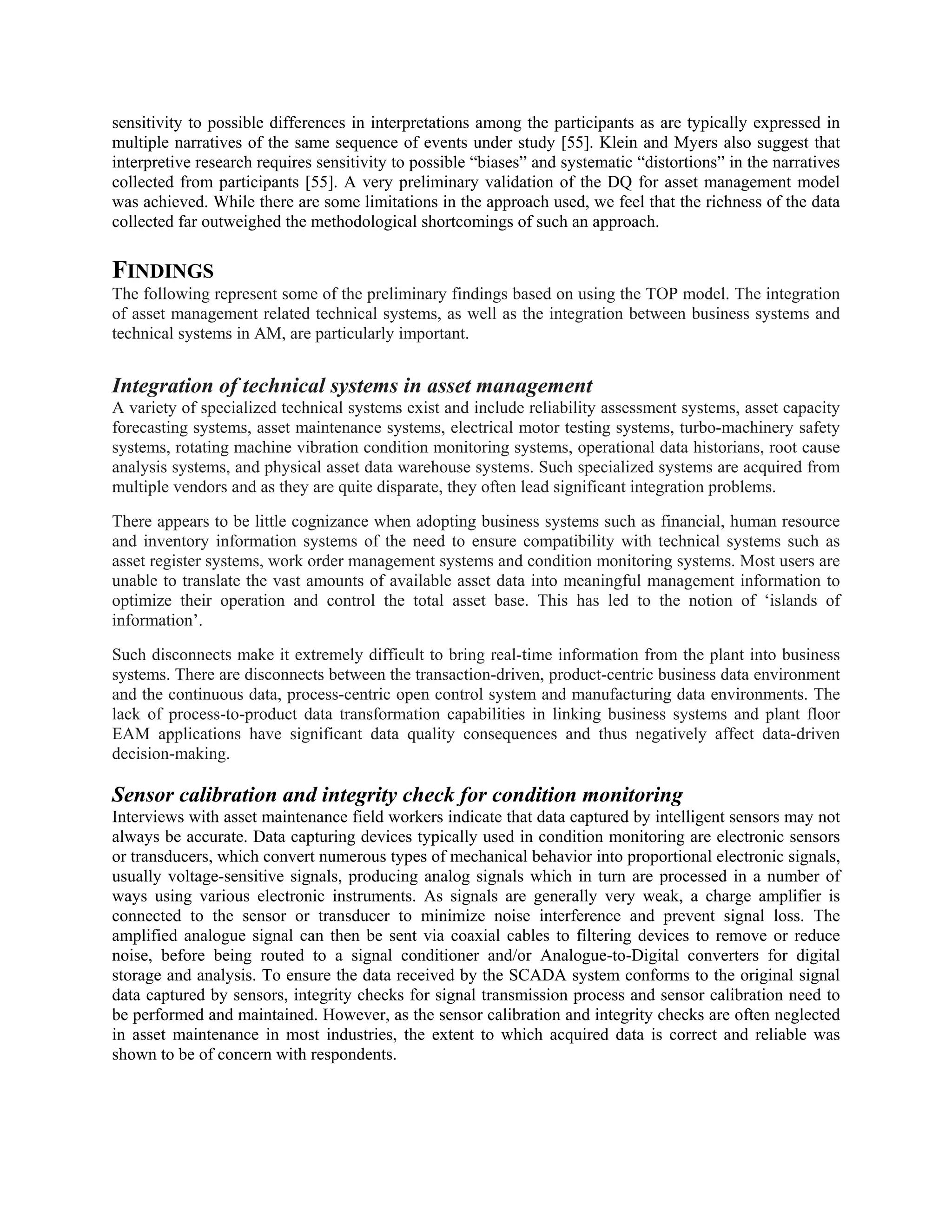 sensitivity to possible differences in interpretations among the participants as are typically expressed in
multiple narratives of the same sequence of events under study [55]. Klein and Myers also suggest that
interpretive research requires sensitivity to possible “biases” and systematic “distortions” in the narratives
collected from participants [55]. A very preliminary validation of the DQ for asset management model
was achieved. While there are some limitations in the approach used, we feel that the richness of the data
collected far outweighed the methodological shortcomings of such an approach.
FINDINGS
The following represent some of the preliminary findings based on using the TOP model. The integration
of asset management related technical systems, as well as the integration between business systems and
technical systems in AM, are particularly important.
Integration of technical systems in asset management
A variety of specialized technical systems exist and include reliability assessment systems, asset capacity
forecasting systems, asset maintenance systems, electrical motor testing systems, turbo-machinery safety
systems, rotating machine vibration condition monitoring systems, operational data historians, root cause
analysis systems, and physical asset data warehouse systems. Such specialized systems are acquired from
multiple vendors and as they are quite disparate, they often lead significant integration problems.
There appears to be little cognizance when adopting business systems such as financial, human resource
and inventory information systems of the need to ensure compatibility with technical systems such as
asset register systems, work order management systems and condition monitoring systems. Most users are
unable to translate the vast amounts of available asset data into meaningful management information to
optimize their operation and control the total asset base. This has led to the notion of ‘islands of
information’.
Such disconnects make it extremely difficult to bring real-time information from the plant into business
systems. There are disconnects between the transaction-driven, product-centric business data environment
and the continuous data, process-centric open control system and manufacturing data environments. The
lack of process-to-product data transformation capabilities in linking business systems and plant floor
EAM applications have significant data quality consequences and thus negatively affect data-driven
decision-making.
Sensor calibration and integrity check for condition monitoring
Interviews with asset maintenance field workers indicate that data captured by intelligent sensors may not
always be accurate. Data capturing devices typically used in condition monitoring are electronic sensors
or transducers, which convert numerous types of mechanical behavior into proportional electronic signals,
usually voltage-sensitive signals, producing analog signals which in turn are processed in a number of
ways using various electronic instruments. As signals are generally very weak, a charge amplifier is
connected to the sensor or transducer to minimize noise interference and prevent signal loss. The
amplified analogue signal can then be sent via coaxial cables to filtering devices to remove or reduce
noise, before being routed to a signal conditioner and/or Analogue-to-Digital converters for digital
storage and analysis. To ensure the data received by the SCADA system conforms to the original signal
data captured by sensors, integrity checks for signal transmission process and sensor calibration need to
be performed and maintained. However, as the sensor calibration and integrity checks are often neglected
in asset maintenance in most industries, the extent to which acquired data is correct and reliable was
shown to be of concern with respondents.
 