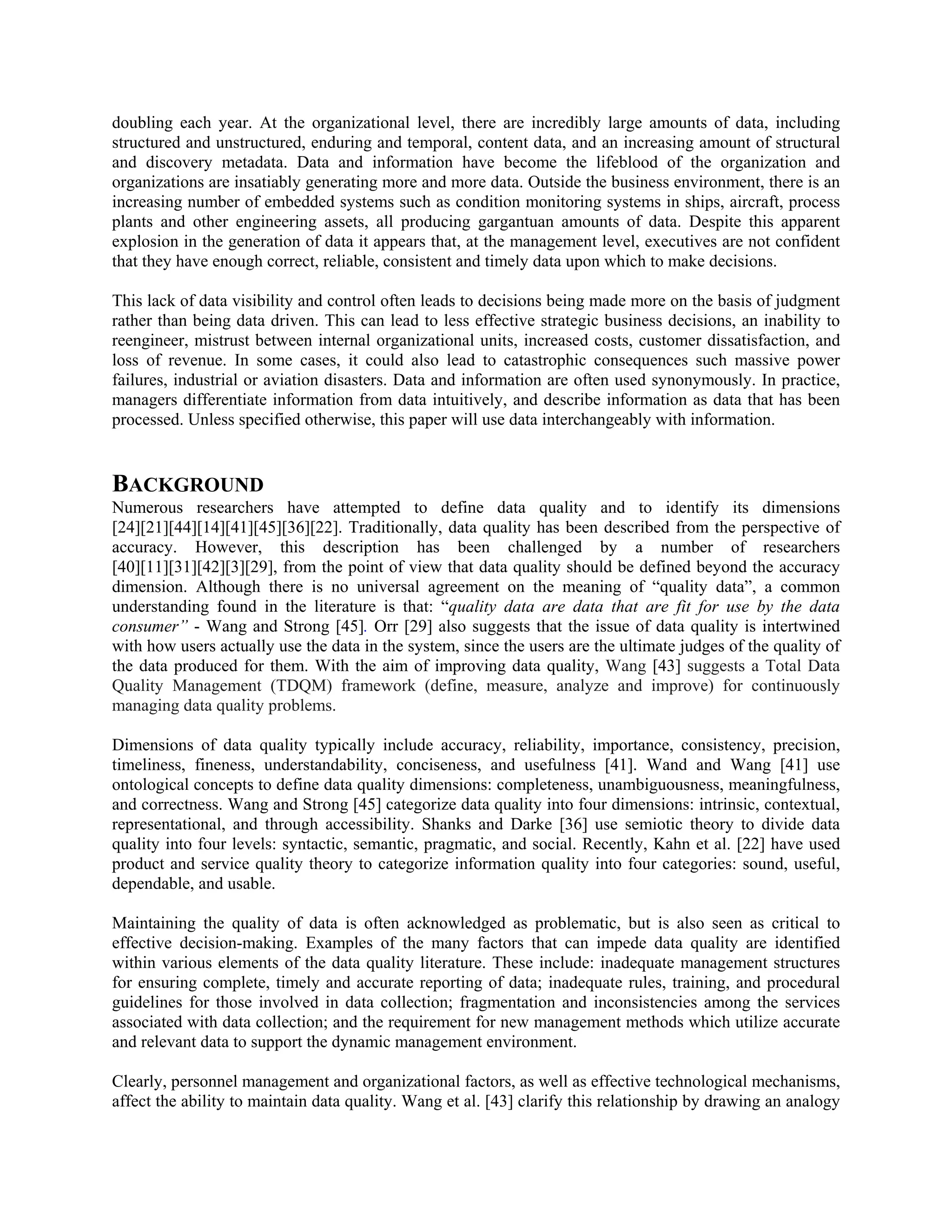 doubling each year. At the organizational level, there are incredibly large amounts of data, including
structured and unstructured, enduring and temporal, content data, and an increasing amount of structural
and discovery metadata. Data and information have become the lifeblood of the organization and
organizations are insatiably generating more and more data. Outside the business environment, there is an
increasing number of embedded systems such as condition monitoring systems in ships, aircraft, process
plants and other engineering assets, all producing gargantuan amounts of data. Despite this apparent
explosion in the generation of data it appears that, at the management level, executives are not confident
that they have enough correct, reliable, consistent and timely data upon which to make decisions.
This lack of data visibility and control often leads to decisions being made more on the basis of judgment
rather than being data driven. This can lead to less effective strategic business decisions, an inability to
reengineer, mistrust between internal organizational units, increased costs, customer dissatisfaction, and
loss of revenue. In some cases, it could also lead to catastrophic consequences such massive power
failures, industrial or aviation disasters. Data and information are often used synonymously. In practice,
managers differentiate information from data intuitively, and describe information as data that has been
processed. Unless specified otherwise, this paper will use data interchangeably with information.
BACKGROUND
Numerous researchers have attempted to define data quality and to identify its dimensions
[24][21][44][14][41][45][36][22]. Traditionally, data quality has been described from the perspective of
accuracy. However, this description has been challenged by a number of researchers
[40][11][31][42][3][29], from the point of view that data quality should be defined beyond the accuracy
dimension. Although there is no universal agreement on the meaning of “quality data”, a common
understanding found in the literature is that: “quality data are data that are fit for use by the data
consumer” - Wang and Strong [45]. Orr [29] also suggests that the issue of data quality is intertwined
with how users actually use the data in the system, since the users are the ultimate judges of the quality of
the data produced for them. With the aim of improving data quality, Wang [43] suggests a Total Data
Quality Management (TDQM) framework (define, measure, analyze and improve) for continuously
managing data quality problems.
Dimensions of data quality typically include accuracy, reliability, importance, consistency, precision,
timeliness, fineness, understandability, conciseness, and usefulness [41]. Wand and Wang [41] use
ontological concepts to define data quality dimensions: completeness, unambiguousness, meaningfulness,
and correctness. Wang and Strong [45] categorize data quality into four dimensions: intrinsic, contextual,
representational, and through accessibility. Shanks and Darke [36] use semiotic theory to divide data
quality into four levels: syntactic, semantic, pragmatic, and social. Recently, Kahn et al. [22] have used
product and service quality theory to categorize information quality into four categories: sound, useful,
dependable, and usable.
Maintaining the quality of data is often acknowledged as problematic, but is also seen as critical to
effective decision-making. Examples of the many factors that can impede data quality are identified
within various elements of the data quality literature. These include: inadequate management structures
for ensuring complete, timely and accurate reporting of data; inadequate rules, training, and procedural
guidelines for those involved in data collection; fragmentation and inconsistencies among the services
associated with data collection; and the requirement for new management methods which utilize accurate
and relevant data to support the dynamic management environment.
Clearly, personnel management and organizational factors, as well as effective technological mechanisms,
affect the ability to maintain data quality. Wang et al. [43] clarify this relationship by drawing an analogy
 