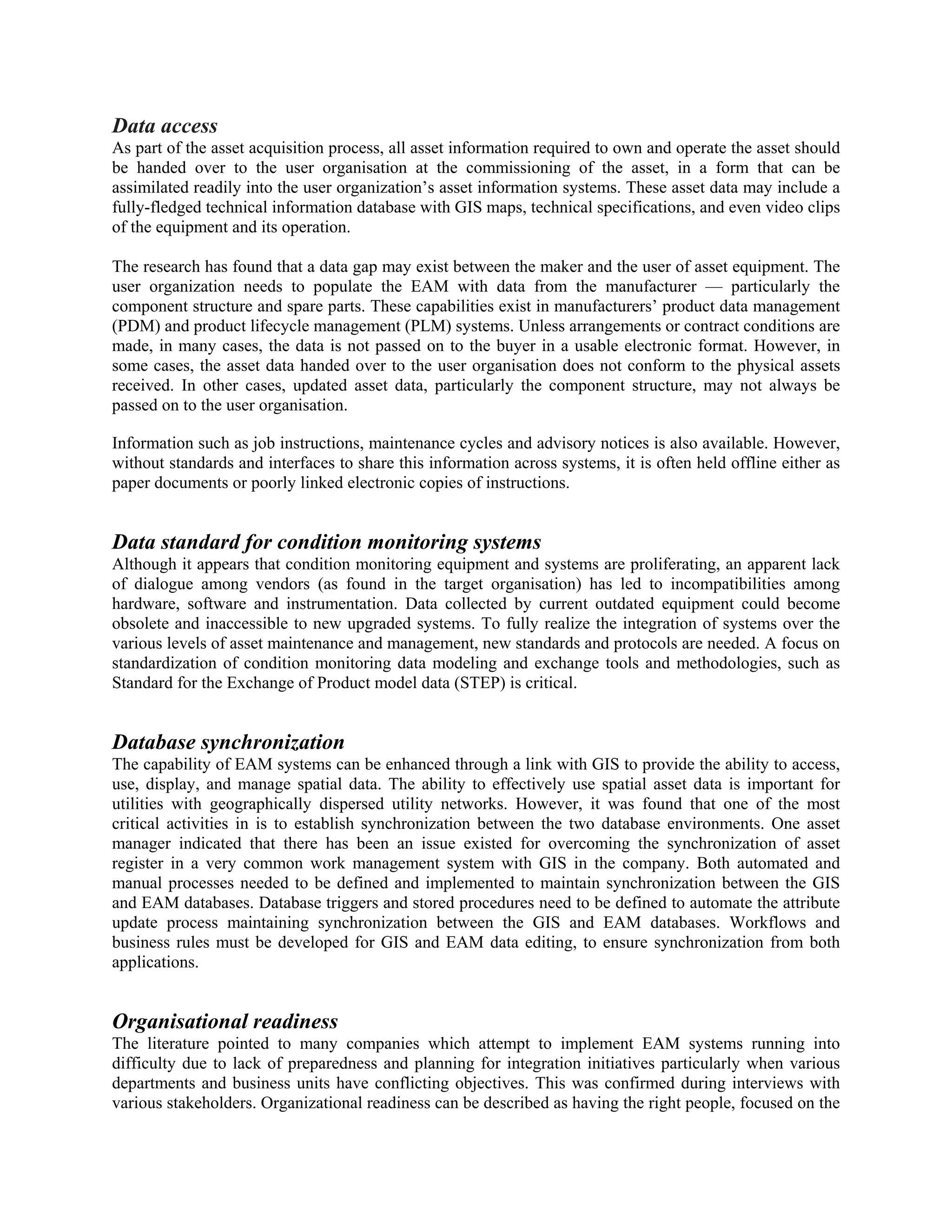 Data access
As part of the asset acquisition process, all asset information required to own and operate the asset should
be handed over to the user organisation at the commissioning of the asset, in a form that can be
assimilated readily into the user organization’s asset information systems. These asset data may include a
fully-fledged technical information database with GIS maps, technical specifications, and even video clips
of the equipment and its operation.
The research has found that a data gap may exist between the maker and the user of asset equipment. The
user organization needs to populate the EAM with data from the manufacturer — particularly the
component structure and spare parts. These capabilities exist in manufacturers’ product data management
(PDM) and product lifecycle management (PLM) systems. Unless arrangements or contract conditions are
made, in many cases, the data is not passed on to the buyer in a usable electronic format. However, in
some cases, the asset data handed over to the user organisation does not conform to the physical assets
received. In other cases, updated asset data, particularly the component structure, may not always be
passed on to the user organisation.
Information such as job instructions, maintenance cycles and advisory notices is also available. However,
without standards and interfaces to share this information across systems, it is often held offline either as
paper documents or poorly linked electronic copies of instructions.
Data standard for condition monitoring systems
Although it appears that condition monitoring equipment and systems are proliferating, an apparent lack
of dialogue among vendors (as found in the target organisation) has led to incompatibilities among
hardware, software and instrumentation. Data collected by current outdated equipment could become
obsolete and inaccessible to new upgraded systems. To fully realize the integration of systems over the
various levels of asset maintenance and management, new standards and protocols are needed. A focus on
standardization of condition monitoring data modeling and exchange tools and methodologies, such as
Standard for the Exchange of Product model data (STEP) is critical.
Database synchronization
The capability of EAM systems can be enhanced through a link with GIS to provide the ability to access,
use, display, and manage spatial data. The ability to effectively use spatial asset data is important for
utilities with geographically dispersed utility networks. However, it was found that one of the most
critical activities in is to establish synchronization between the two database environments. One asset
manager indicated that there has been an issue existed for overcoming the synchronization of asset
register in a very common work management system with GIS in the company. Both automated and
manual processes needed to be defined and implemented to maintain synchronization between the GIS
and EAM databases. Database triggers and stored procedures need to be defined to automate the attribute
update process maintaining synchronization between the GIS and EAM databases. Workflows and
business rules must be developed for GIS and EAM data editing, to ensure synchronization from both
applications.
Organisational readiness
The literature pointed to many companies which attempt to implement EAM systems running into
difficulty due to lack of preparedness and planning for integration initiatives particularly when various
departments and business units have conflicting objectives. This was confirmed during interviews with
various stakeholders. Organizational readiness can be described as having the right people, focused on the
 