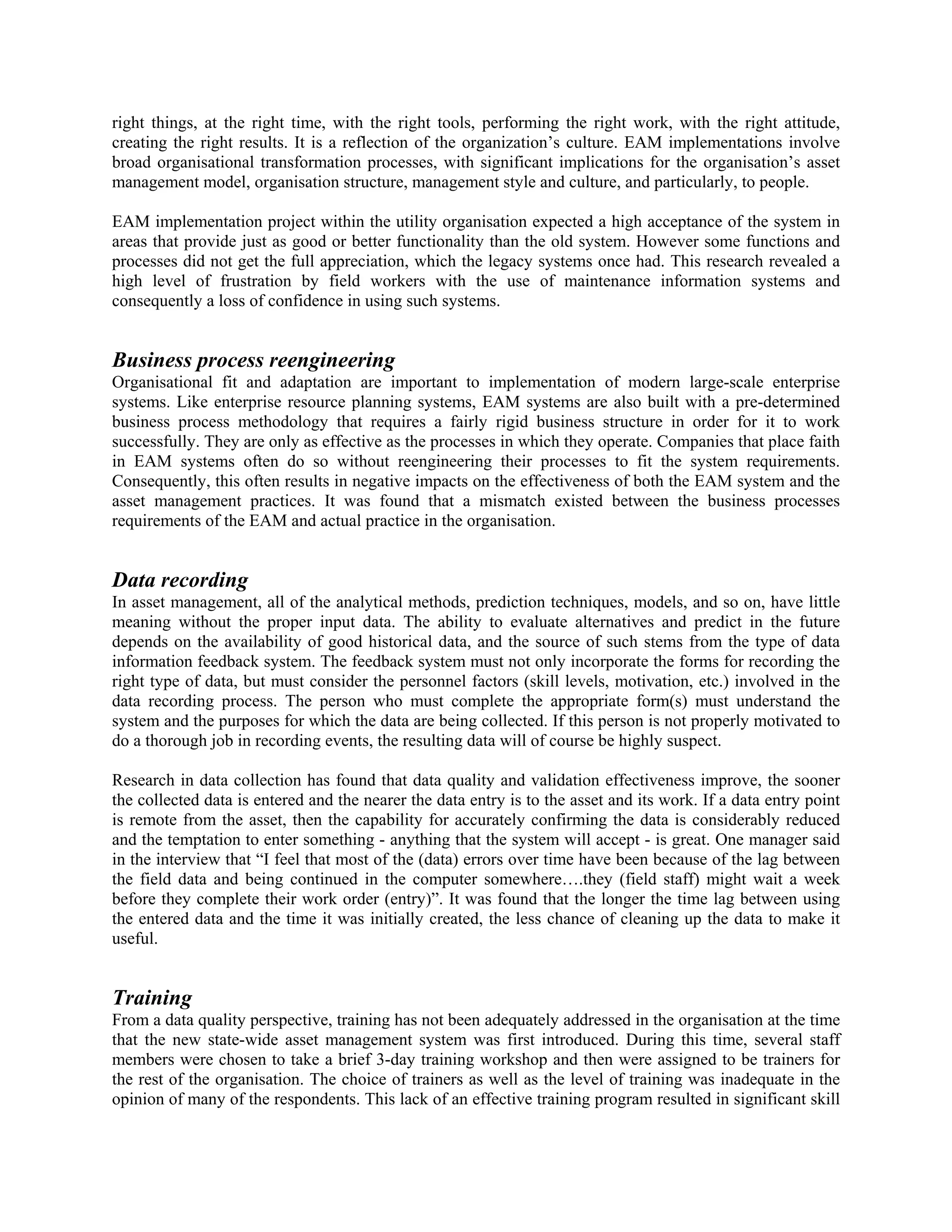right things, at the right time, with the right tools, performing the right work, with the right attitude,
creating the right results. It is a reflection of the organization’s culture. EAM implementations involve
broad organisational transformation processes, with significant implications for the organisation’s asset
management model, organisation structure, management style and culture, and particularly, to people.
EAM implementation project within the utility organisation expected a high acceptance of the system in
areas that provide just as good or better functionality than the old system. However some functions and
processes did not get the full appreciation, which the legacy systems once had. This research revealed a
high level of frustration by field workers with the use of maintenance information systems and
consequently a loss of confidence in using such systems.
Business process reengineering
Organisational fit and adaptation are important to implementation of modern large-scale enterprise
systems. Like enterprise resource planning systems, EAM systems are also built with a pre-determined
business process methodology that requires a fairly rigid business structure in order for it to work
successfully. They are only as effective as the processes in which they operate. Companies that place faith
in EAM systems often do so without reengineering their processes to fit the system requirements.
Consequently, this often results in negative impacts on the effectiveness of both the EAM system and the
asset management practices. It was found that a mismatch existed between the business processes
requirements of the EAM and actual practice in the organisation.
Data recording
In asset management, all of the analytical methods, prediction techniques, models, and so on, have little
meaning without the proper input data. The ability to evaluate alternatives and predict in the future
depends on the availability of good historical data, and the source of such stems from the type of data
information feedback system. The feedback system must not only incorporate the forms for recording the
right type of data, but must consider the personnel factors (skill levels, motivation, etc.) involved in the
data recording process. The person who must complete the appropriate form(s) must understand the
system and the purposes for which the data are being collected. If this person is not properly motivated to
do a thorough job in recording events, the resulting data will of course be highly suspect.
Research in data collection has found that data quality and validation effectiveness improve, the sooner
the collected data is entered and the nearer the data entry is to the asset and its work. If a data entry point
is remote from the asset, then the capability for accurately confirming the data is considerably reduced
and the temptation to enter something - anything that the system will accept - is great. One manager said
in the interview that “I feel that most of the (data) errors over time have been because of the lag between
the field data and being continued in the computer somewhere….they (field staff) might wait a week
before they complete their work order (entry)”. It was found that the longer the time lag between using
the entered data and the time it was initially created, the less chance of cleaning up the data to make it
useful.
Training
From a data quality perspective, training has not been adequately addressed in the organisation at the time
that the new state-wide asset management system was first introduced. During this time, several staff
members were chosen to take a brief 3-day training workshop and then were assigned to be trainers for
the rest of the organisation. The choice of trainers as well as the level of training was inadequate in the
opinion of many of the respondents. This lack of an effective training program resulted in significant skill
 
