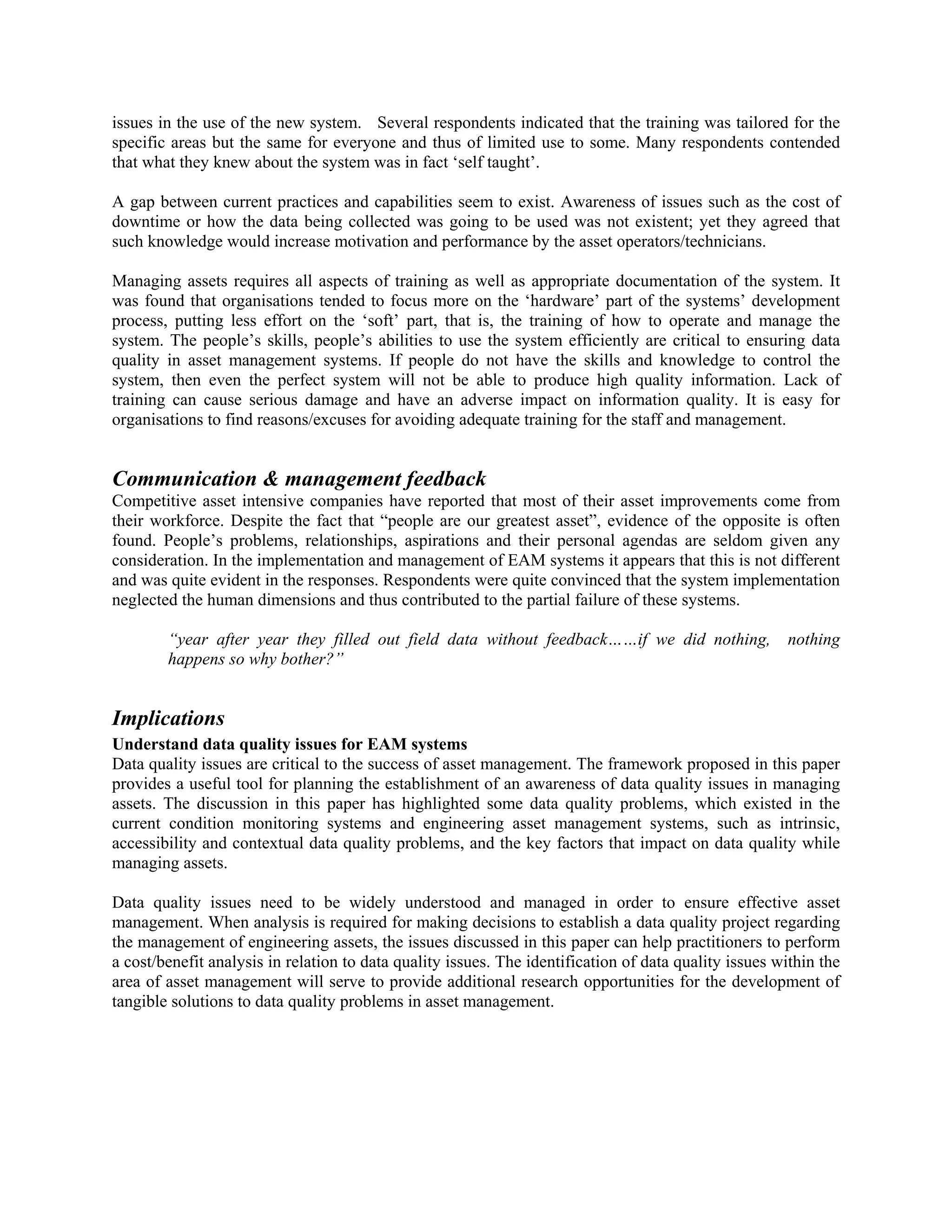 issues in the use of the new system. Several respondents indicated that the training was tailored for the
specific areas but the same for everyone and thus of limited use to some. Many respondents contended
that what they knew about the system was in fact ‘self taught’.
A gap between current practices and capabilities seem to exist. Awareness of issues such as the cost of
downtime or how the data being collected was going to be used was not existent; yet they agreed that
such knowledge would increase motivation and performance by the asset operators/technicians.
Managing assets requires all aspects of training as well as appropriate documentation of the system. It
was found that organisations tended to focus more on the ‘hardware’ part of the systems’ development
process, putting less effort on the ‘soft’ part, that is, the training of how to operate and manage the
system. The people’s skills, people’s abilities to use the system efficiently are critical to ensuring data
quality in asset management systems. If people do not have the skills and knowledge to control the
system, then even the perfect system will not be able to produce high quality information. Lack of
training can cause serious damage and have an adverse impact on information quality. It is easy for
organisations to find reasons/excuses for avoiding adequate training for the staff and management.
Communication & management feedback
Competitive asset intensive companies have reported that most of their asset improvements come from
their workforce. Despite the fact that “people are our greatest asset”, evidence of the opposite is often
found. People’s problems, relationships, aspirations and their personal agendas are seldom given any
consideration. In the implementation and management of EAM systems it appears that this is not different
and was quite evident in the responses. Respondents were quite convinced that the system implementation
neglected the human dimensions and thus contributed to the partial failure of these systems.
“year after year they filled out field data without feedback……if we did nothing, nothing
happens so why bother?”
Implications
Understand data quality issues for EAM systems
Data quality issues are critical to the success of asset management. The framework proposed in this paper
provides a useful tool for planning the establishment of an awareness of data quality issues in managing
assets. The discussion in this paper has highlighted some data quality problems, which existed in the
current condition monitoring systems and engineering asset management systems, such as intrinsic,
accessibility and contextual data quality problems, and the key factors that impact on data quality while
managing assets.
Data quality issues need to be widely understood and managed in order to ensure effective asset
management. When analysis is required for making decisions to establish a data quality project regarding
the management of engineering assets, the issues discussed in this paper can help practitioners to perform
a cost/benefit analysis in relation to data quality issues. The identification of data quality issues within the
area of asset management will serve to provide additional research opportunities for the development of
tangible solutions to data quality problems in asset management.
 
