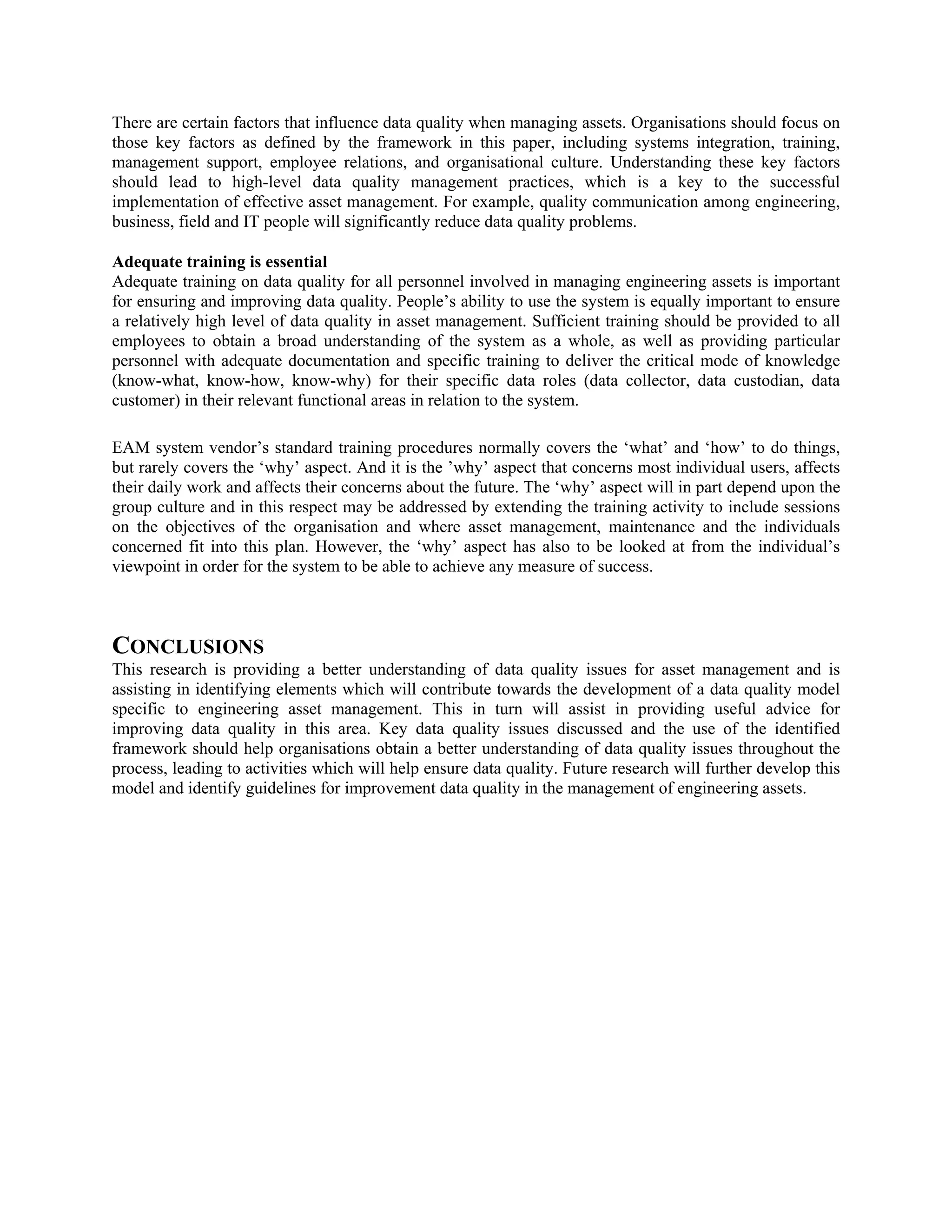 There are certain factors that influence data quality when managing assets. Organisations should focus on
those key factors as defined by the framework in this paper, including systems integration, training,
management support, employee relations, and organisational culture. Understanding these key factors
should lead to high-level data quality management practices, which is a key to the successful
implementation of effective asset management. For example, quality communication among engineering,
business, field and IT people will significantly reduce data quality problems.
Adequate training is essential
Adequate training on data quality for all personnel involved in managing engineering assets is important
for ensuring and improving data quality. People’s ability to use the system is equally important to ensure
a relatively high level of data quality in asset management. Sufficient training should be provided to all
employees to obtain a broad understanding of the system as a whole, as well as providing particular
personnel with adequate documentation and specific training to deliver the critical mode of knowledge
(know-what, know-how, know-why) for their specific data roles (data collector, data custodian, data
customer) in their relevant functional areas in relation to the system.
EAM system vendor’s standard training procedures normally covers the ‘what’ and ‘how’ to do things,
but rarely covers the ‘why’ aspect. And it is the ’why’ aspect that concerns most individual users, affects
their daily work and affects their concerns about the future. The ‘why’ aspect will in part depend upon the
group culture and in this respect may be addressed by extending the training activity to include sessions
on the objectives of the organisation and where asset management, maintenance and the individuals
concerned fit into this plan. However, the ‘why’ aspect has also to be looked at from the individual’s
viewpoint in order for the system to be able to achieve any measure of success.
CONCLUSIONS
This research is providing a better understanding of data quality issues for asset management and is
assisting in identifying elements which will contribute towards the development of a data quality model
specific to engineering asset management. This in turn will assist in providing useful advice for
improving data quality in this area. Key data quality issues discussed and the use of the identified
framework should help organisations obtain a better understanding of data quality issues throughout the
process, leading to activities which will help ensure data quality. Future research will further develop this
model and identify guidelines for improvement data quality in the management of engineering assets.
 