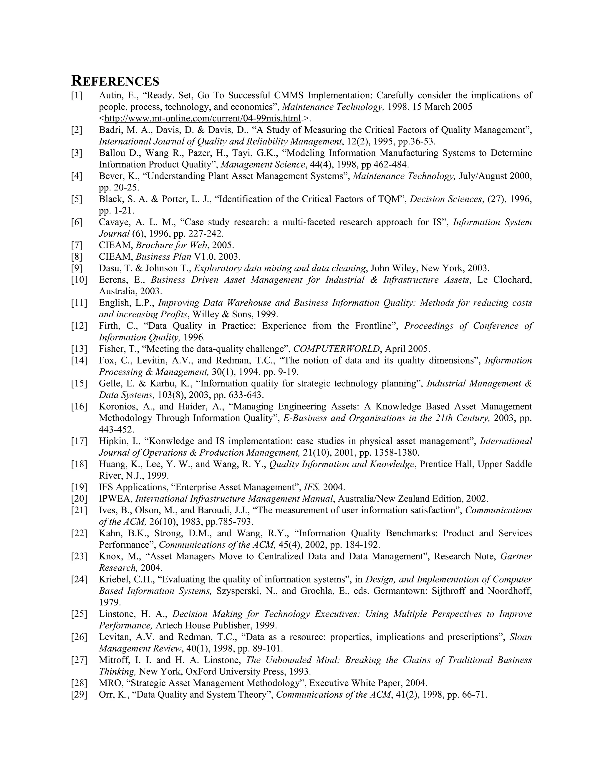 REFERENCES
[1] Autin, E., “Ready. Set, Go To Successful CMMS Implementation: Carefully consider the implications of
people, process, technology, and economics”, Maintenance Technology, 1998. 15 March 2005
<http://www.mt-online.com/current/04-99mis.html.>.
[2] Badri, M. A., Davis, D. & Davis, D., “A Study of Measuring the Critical Factors of Quality Management”,
International Journal of Quality and Reliability Management, 12(2), 1995, pp.36-53.
[3] Ballou D., Wang R., Pazer, H., Tayi, G.K., “Modeling Information Manufacturing Systems to Determine
Information Product Quality”, Management Science, 44(4), 1998, pp 462-484.
[4] Bever, K., “Understanding Plant Asset Management Systems”, Maintenance Technology, July/August 2000,
pp. 20-25.
[5] Black, S. A. & Porter, L. J., “Identification of the Critical Factors of TQM”, Decision Sciences, (27), 1996,
pp. 1-21.
[6] Cavaye, A. L. M., “Case study research: a multi-faceted research approach for IS”, Information System
Journal (6), 1996, pp. 227-242.
[7] CIEAM, Brochure for Web, 2005.
[8] CIEAM, Business Plan V1.0, 2003.
[9] Dasu, T. & Johnson T., Exploratory data mining and data cleaning, John Wiley, New York, 2003.
[10] Eerens, E., Business Driven Asset Management for Industrial & Infrastructure Assets, Le Clochard,
Australia, 2003.
[11] English, L.P., Improving Data Warehouse and Business Information Quality: Methods for reducing costs
and increasing Profits, Willey & Sons, 1999.
[12] Firth, C., “Data Quality in Practice: Experience from the Frontline”, Proceedings of Conference of
Information Quality, 1996.
[13] Fisher, T., “Meeting the data-quality challenge”, COMPUTERWORLD, April 2005.
[14] Fox, C., Levitin, A.V., and Redman, T.C., “The notion of data and its quality dimensions”, Information
Processing & Management, 30(1), 1994, pp. 9-19.
[15] Gelle, E. & Karhu, K., “Information quality for strategic technology planning”, Industrial Management &
Data Systems, 103(8), 2003, pp. 633-643.
[16] Koronios, A., and Haider, A., “Managing Engineering Assets: A Knowledge Based Asset Management
Methodology Through Information Quality”, E-Business and Organisations in the 21th Century, 2003, pp.
443-452.
[17] Hipkin, I., “Konwledge and IS implementation: case studies in physical asset management”, International
Journal of Operations & Production Management, 21(10), 2001, pp. 1358-1380.
[18] Huang, K., Lee, Y. W., and Wang, R. Y., Quality Information and Knowledge, Prentice Hall, Upper Saddle
River, N.J., 1999.
[19] IFS Applications, “Enterprise Asset Management”, IFS, 2004.
[20] IPWEA, International Infrastructure Management Manual, Australia/New Zealand Edition, 2002.
[21] Ives, B., Olson, M., and Baroudi, J.J., “The measurement of user information satisfaction”, Communications
of the ACM, 26(10), 1983, pp.785-793.
[22] Kahn, B.K., Strong, D.M., and Wang, R.Y., “Information Quality Benchmarks: Product and Services
Performance”, Communications of the ACM, 45(4), 2002, pp. 184-192.
[23] Knox, M., “Asset Managers Move to Centralized Data and Data Management”, Research Note, Gartner
Research, 2004.
[24] Kriebel, C.H., “Evaluating the quality of information systems”, in Design, and Implementation of Computer
Based Information Systems, Szysperski, N., and Grochla, E., eds. Germantown: Sijthroff and Noordhoff,
1979.
[25] Linstone, H. A., Decision Making for Technology Executives: Using Multiple Perspectives to Improve
Performance, Artech House Publisher, 1999.
[26] Levitan, A.V. and Redman, T.C., “Data as a resource: properties, implications and prescriptions”, Sloan
Management Review, 40(1), 1998, pp. 89-101.
[27] Mitroff, I. I. and H. A. Linstone, The Unbounded Mind: Breaking the Chains of Traditional Business
Thinking, New York, OxFord University Press, 1993.
[28] MRO, “Strategic Asset Management Methodology”, Executive White Paper, 2004.
[29] Orr, K., “Data Quality and System Theory”, Communications of the ACM, 41(2), 1998, pp. 66-71.
 