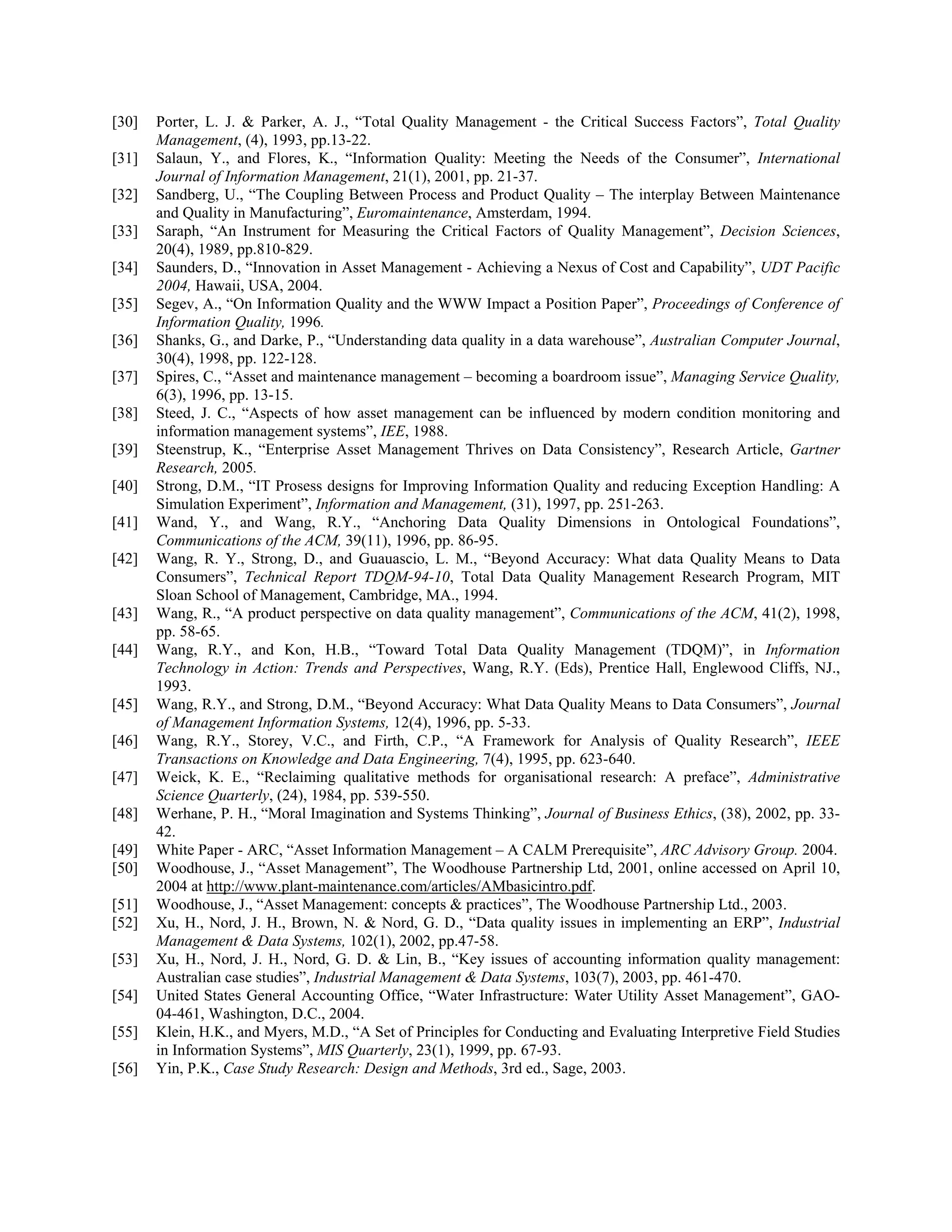 [30] Porter, L. J. & Parker, A. J., “Total Quality Management - the Critical Success Factors”, Total Quality
Management, (4), 1993, pp.13-22.
[31] Salaun, Y., and Flores, K., “Information Quality: Meeting the Needs of the Consumer”, International
Journal of Information Management, 21(1), 2001, pp. 21-37.
[32] Sandberg, U., “The Coupling Between Process and Product Quality – The interplay Between Maintenance
and Quality in Manufacturing”, Euromaintenance, Amsterdam, 1994.
[33] Saraph, “An Instrument for Measuring the Critical Factors of Quality Management”, Decision Sciences,
20(4), 1989, pp.810-829.
[34] Saunders, D., “Innovation in Asset Management - Achieving a Nexus of Cost and Capability”, UDT Pacific
2004, Hawaii, USA, 2004.
[35] Segev, A., “On Information Quality and the WWW Impact a Position Paper”, Proceedings of Conference of
Information Quality, 1996.
[36] Shanks, G., and Darke, P., “Understanding data quality in a data warehouse”, Australian Computer Journal,
30(4), 1998, pp. 122-128.
[37] Spires, C., “Asset and maintenance management – becoming a boardroom issue”, Managing Service Quality,
6(3), 1996, pp. 13-15.
[38] Steed, J. C., “Aspects of how asset management can be influenced by modern condition monitoring and
information management systems”, IEE, 1988.
[39] Steenstrup, K., “Enterprise Asset Management Thrives on Data Consistency”, Research Article, Gartner
Research, 2005.
[40] Strong, D.M., “IT Prosess designs for Improving Information Quality and reducing Exception Handling: A
Simulation Experiment”, Information and Management, (31), 1997, pp. 251-263.
[41] Wand, Y., and Wang, R.Y., “Anchoring Data Quality Dimensions in Ontological Foundations”,
Communications of the ACM, 39(11), 1996, pp. 86-95.
[42] Wang, R. Y., Strong, D., and Guauascio, L. M., “Beyond Accuracy: What data Quality Means to Data
Consumers”, Technical Report TDQM-94-10, Total Data Quality Management Research Program, MIT
Sloan School of Management, Cambridge, MA., 1994.
[43] Wang, R., “A product perspective on data quality management”, Communications of the ACM, 41(2), 1998,
pp. 58-65.
[44] Wang, R.Y., and Kon, H.B., “Toward Total Data Quality Management (TDQM)”, in Information
Technology in Action: Trends and Perspectives, Wang, R.Y. (Eds), Prentice Hall, Englewood Cliffs, NJ.,
1993.
[45] Wang, R.Y., and Strong, D.M., “Beyond Accuracy: What Data Quality Means to Data Consumers”, Journal
of Management Information Systems, 12(4), 1996, pp. 5-33.
[46] Wang, R.Y., Storey, V.C., and Firth, C.P., “A Framework for Analysis of Quality Research”, IEEE
Transactions on Knowledge and Data Engineering, 7(4), 1995, pp. 623-640.
[47] Weick, K. E., “Reclaiming qualitative methods for organisational research: A preface”, Administrative
Science Quarterly, (24), 1984, pp. 539-550.
[48] Werhane, P. H., “Moral Imagination and Systems Thinking”, Journal of Business Ethics, (38), 2002, pp. 33-
42.
[49] White Paper - ARC, “Asset Information Management – A CALM Prerequisite”, ARC Advisory Group. 2004.
[50] Woodhouse, J., “Asset Management”, The Woodhouse Partnership Ltd, 2001, online accessed on April 10,
2004 at http://www.plant-maintenance.com/articles/AMbasicintro.pdf.
[51] Woodhouse, J., “Asset Management: concepts & practices”, The Woodhouse Partnership Ltd., 2003.
[52] Xu, H., Nord, J. H., Brown, N. & Nord, G. D., “Data quality issues in implementing an ERP”, Industrial
Management & Data Systems, 102(1), 2002, pp.47-58.
[53] Xu, H., Nord, J. H., Nord, G. D. & Lin, B., “Key issues of accounting information quality management:
Australian case studies”, Industrial Management & Data Systems, 103(7), 2003, pp. 461-470.
[54] United States General Accounting Office, “Water Infrastructure: Water Utility Asset Management”, GAO-
04-461, Washington, D.C., 2004.
[55] Klein, H.K., and Myers, M.D., “A Set of Principles for Conducting and Evaluating Interpretive Field Studies
in Information Systems”, MIS Quarterly, 23(1), 1999, pp. 67-93.
[56] Yin, P.K., Case Study Research: Design and Methods, 3rd ed., Sage, 2003.
 