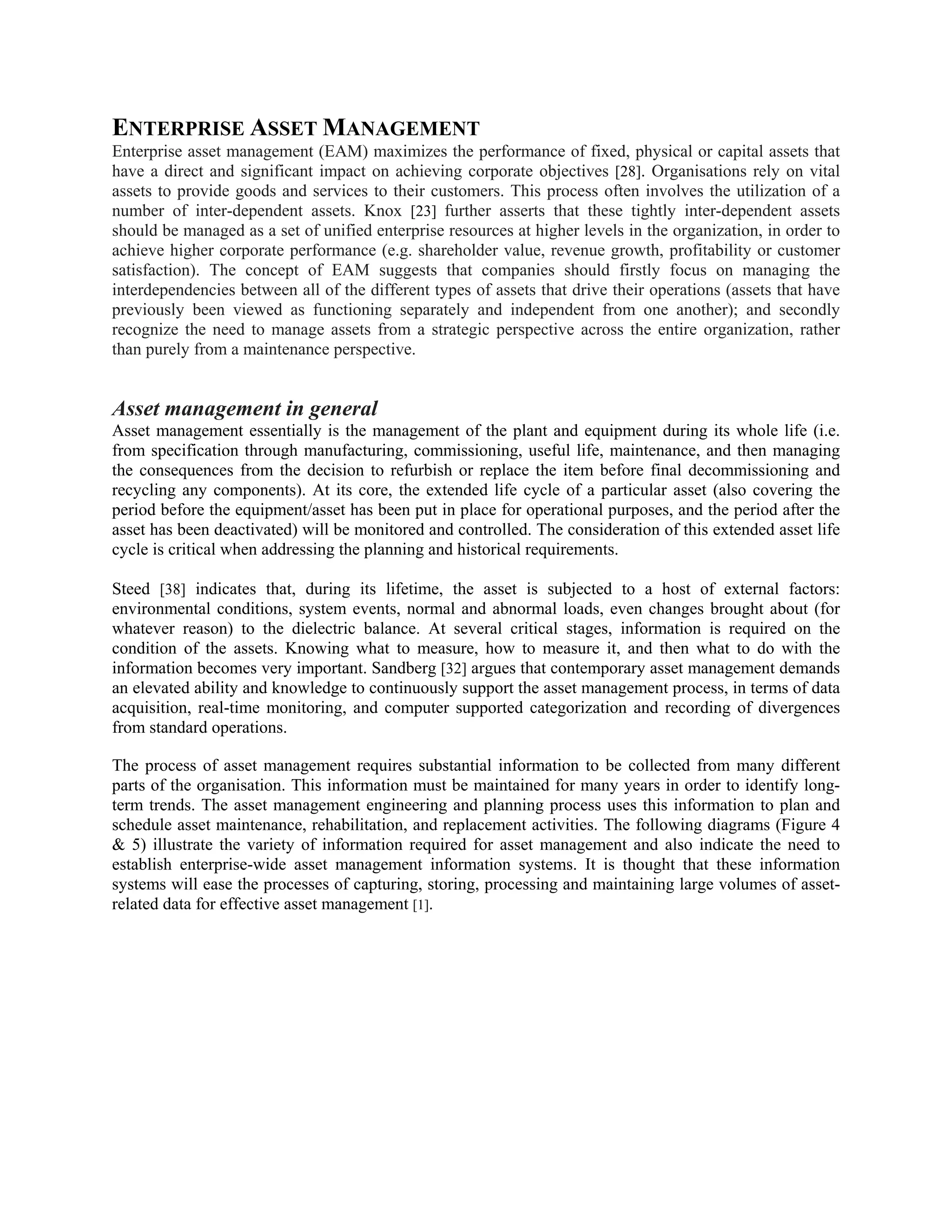ENTERPRISE ASSET MANAGEMENT
Enterprise asset management (EAM) maximizes the performance of fixed, physical or capital assets that
have a direct and significant impact on achieving corporate objectives [28]. Organisations rely on vital
assets to provide goods and services to their customers. This process often involves the utilization of a
number of inter-dependent assets. Knox [23] further asserts that these tightly inter-dependent assets
should be managed as a set of unified enterprise resources at higher levels in the organization, in order to
achieve higher corporate performance (e.g. shareholder value, revenue growth, profitability or customer
satisfaction). The concept of EAM suggests that companies should firstly focus on managing the
interdependencies between all of the different types of assets that drive their operations (assets that have
previously been viewed as functioning separately and independent from one another); and secondly
recognize the need to manage assets from a strategic perspective across the entire organization, rather
than purely from a maintenance perspective.
Asset management in general
Asset management essentially is the management of the plant and equipment during its whole life (i.e.
from specification through manufacturing, commissioning, useful life, maintenance, and then managing
the consequences from the decision to refurbish or replace the item before final decommissioning and
recycling any components). At its core, the extended life cycle of a particular asset (also covering the
period before the equipment/asset has been put in place for operational purposes, and the period after the
asset has been deactivated) will be monitored and controlled. The consideration of this extended asset life
cycle is critical when addressing the planning and historical requirements.
Steed [38] indicates that, during its lifetime, the asset is subjected to a host of external factors:
environmental conditions, system events, normal and abnormal loads, even changes brought about (for
whatever reason) to the dielectric balance. At several critical stages, information is required on the
condition of the assets. Knowing what to measure, how to measure it, and then what to do with the
information becomes very important. Sandberg [32] argues that contemporary asset management demands
an elevated ability and knowledge to continuously support the asset management process, in terms of data
acquisition, real-time monitoring, and computer supported categorization and recording of divergences
from standard operations.
The process of asset management requires substantial information to be collected from many different
parts of the organisation. This information must be maintained for many years in order to identify long-
term trends. The asset management engineering and planning process uses this information to plan and
schedule asset maintenance, rehabilitation, and replacement activities. The following diagrams (Figure 4
& 5) illustrate the variety of information required for asset management and also indicate the need to
establish enterprise-wide asset management information systems. It is thought that these information
systems will ease the processes of capturing, storing, processing and maintaining large volumes of asset-
related data for effective asset management [1].
 