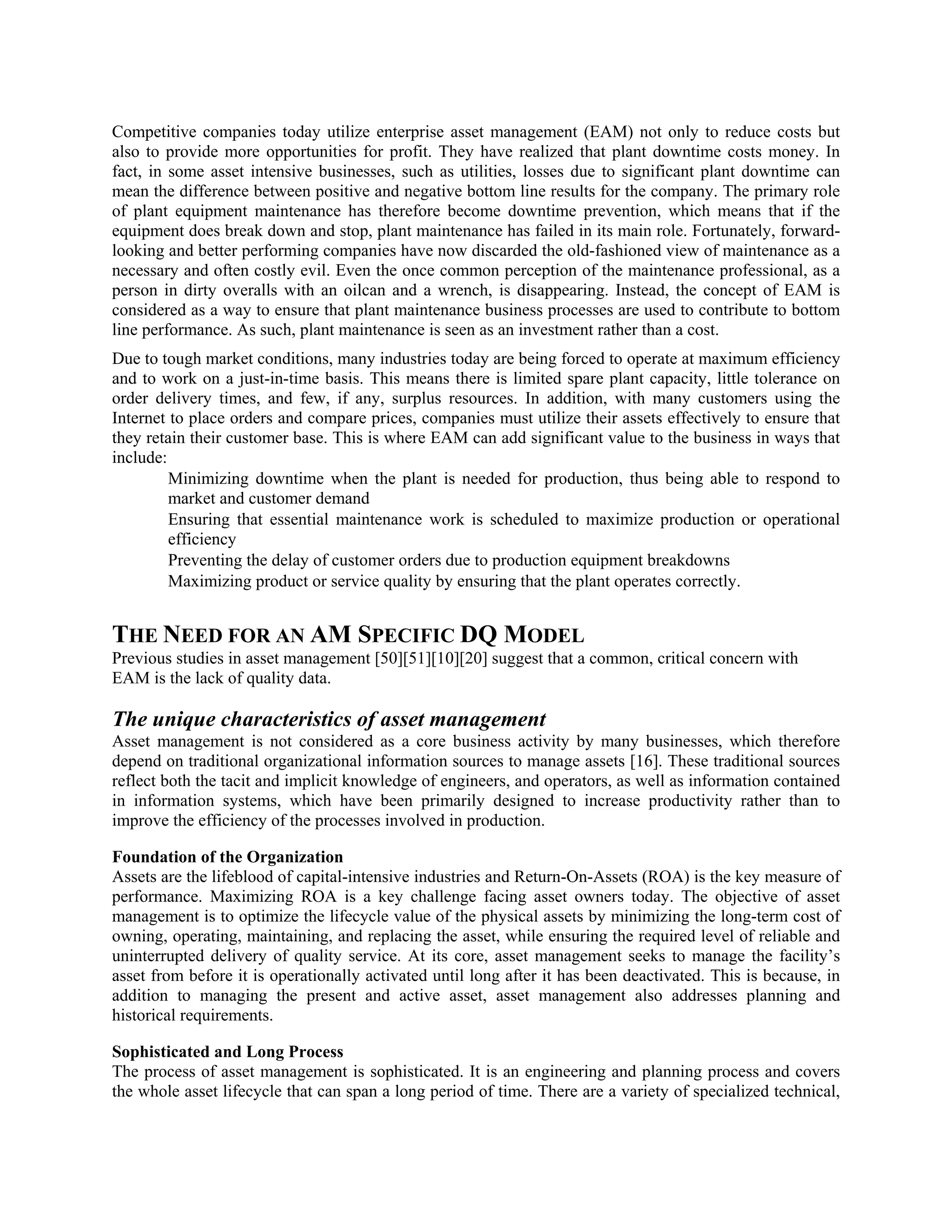 Competitive companies today utilize enterprise asset management (EAM) not only to reduce costs but
also to provide more opportunities for profit. They have realized that plant downtime costs money. In
fact, in some asset intensive businesses, such as utilities, losses due to significant plant downtime can
mean the difference between positive and negative bottom line results for the company. The primary role
of plant equipment maintenance has therefore become downtime prevention, which means that if the
equipment does break down and stop, plant maintenance has failed in its main role. Fortunately, forward-
looking and better performing companies have now discarded the old-fashioned view of maintenance as a
necessary and often costly evil. Even the once common perception of the maintenance professional, as a
person in dirty overalls with an oilcan and a wrench, is disappearing. Instead, the concept of EAM is
considered as a way to ensure that plant maintenance business processes are used to contribute to bottom
line performance. As such, plant maintenance is seen as an investment rather than a cost.
Due to tough market conditions, many industries today are being forced to operate at maximum efficiency
and to work on a just-in-time basis. This means there is limited spare plant capacity, little tolerance on
order delivery times, and few, if any, surplus resources. In addition, with many customers using the
Internet to place orders and compare prices, companies must utilize their assets effectively to ensure that
they retain their customer base. This is where EAM can add significant value to the business in ways that
include:
Minimizing downtime when the plant is needed for production, thus being able to respond to
market and customer demand
Ensuring that essential maintenance work is scheduled to maximize production or operational
efficiency
Preventing the delay of customer orders due to production equipment breakdowns
Maximizing product or service quality by ensuring that the plant operates correctly.
THE NEED FOR AN AM SPECIFIC DQ MODEL
Previous studies in asset management [50][51][10][20] suggest that a common, critical concern with
EAM is the lack of quality data.
The unique characteristics of asset management
Asset management is not considered as a core business activity by many businesses, which therefore
depend on traditional organizational information sources to manage assets [16]. These traditional sources
reflect both the tacit and implicit knowledge of engineers, and operators, as well as information contained
in information systems, which have been primarily designed to increase productivity rather than to
improve the efficiency of the processes involved in production.
Foundation of the Organization
Assets are the lifeblood of capital-intensive industries and Return-On-Assets (ROA) is the key measure of
performance. Maximizing ROA is a key challenge facing asset owners today. The objective of asset
management is to optimize the lifecycle value of the physical assets by minimizing the long-term cost of
owning, operating, maintaining, and replacing the asset, while ensuring the required level of reliable and
uninterrupted delivery of quality service. At its core, asset management seeks to manage the facility’s
asset from before it is operationally activated until long after it has been deactivated. This is because, in
addition to managing the present and active asset, asset management also addresses planning and
historical requirements.
Sophisticated and Long Process
The process of asset management is sophisticated. It is an engineering and planning process and covers
the whole asset lifecycle that can span a long period of time. There are a variety of specialized technical,
 