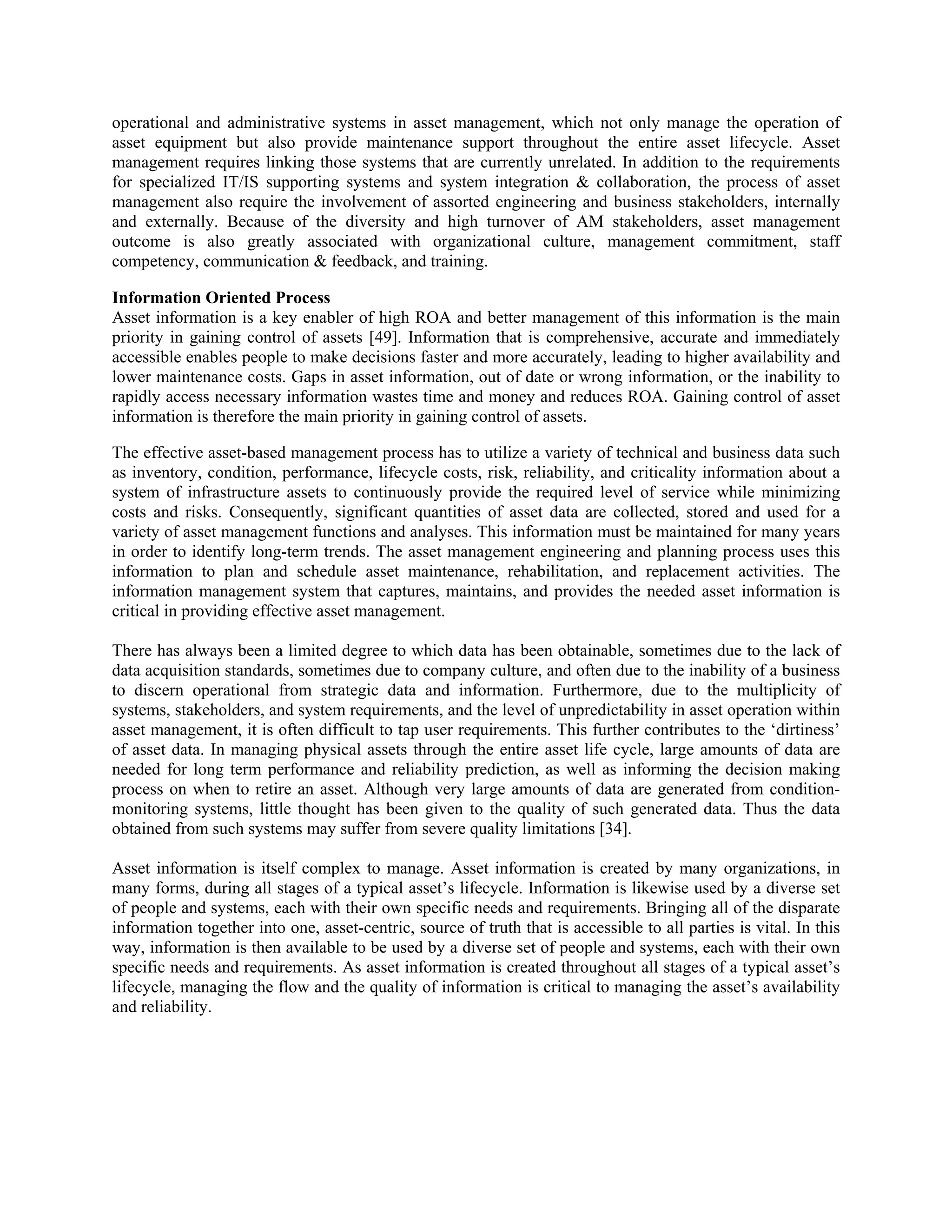 operational and administrative systems in asset management, which not only manage the operation of
asset equipment but also provide maintenance support throughout the entire asset lifecycle. Asset
management requires linking those systems that are currently unrelated. In addition to the requirements
for specialized IT/IS supporting systems and system integration & collaboration, the process of asset
management also require the involvement of assorted engineering and business stakeholders, internally
and externally. Because of the diversity and high turnover of AM stakeholders, asset management
outcome is also greatly associated with organizational culture, management commitment, staff
competency, communication & feedback, and training.
Information Oriented Process
Asset information is a key enabler of high ROA and better management of this information is the main
priority in gaining control of assets [49]. Information that is comprehensive, accurate and immediately
accessible enables people to make decisions faster and more accurately, leading to higher availability and
lower maintenance costs. Gaps in asset information, out of date or wrong information, or the inability to
rapidly access necessary information wastes time and money and reduces ROA. Gaining control of asset
information is therefore the main priority in gaining control of assets.
The effective asset-based management process has to utilize a variety of technical and business data such
as inventory, condition, performance, lifecycle costs, risk, reliability, and criticality information about a
system of infrastructure assets to continuously provide the required level of service while minimizing
costs and risks. Consequently, significant quantities of asset data are collected, stored and used for a
variety of asset management functions and analyses. This information must be maintained for many years
in order to identify long-term trends. The asset management engineering and planning process uses this
information to plan and schedule asset maintenance, rehabilitation, and replacement activities. The
information management system that captures, maintains, and provides the needed asset information is
critical in providing effective asset management.
There has always been a limited degree to which data has been obtainable, sometimes due to the lack of
data acquisition standards, sometimes due to company culture, and often due to the inability of a business
to discern operational from strategic data and information. Furthermore, due to the multiplicity of
systems, stakeholders, and system requirements, and the level of unpredictability in asset operation within
asset management, it is often difficult to tap user requirements. This further contributes to the ‘dirtiness’
of asset data. In managing physical assets through the entire asset life cycle, large amounts of data are
needed for long term performance and reliability prediction, as well as informing the decision making
process on when to retire an asset. Although very large amounts of data are generated from condition-
monitoring systems, little thought has been given to the quality of such generated data. Thus the data
obtained from such systems may suffer from severe quality limitations [34].
Asset information is itself complex to manage. Asset information is created by many organizations, in
many forms, during all stages of a typical asset’s lifecycle. Information is likewise used by a diverse set
of people and systems, each with their own specific needs and requirements. Bringing all of the disparate
information together into one, asset-centric, source of truth that is accessible to all parties is vital. In this
way, information is then available to be used by a diverse set of people and systems, each with their own
specific needs and requirements. As asset information is created throughout all stages of a typical asset’s
lifecycle, managing the flow and the quality of information is critical to managing the asset’s availability
and reliability.
 