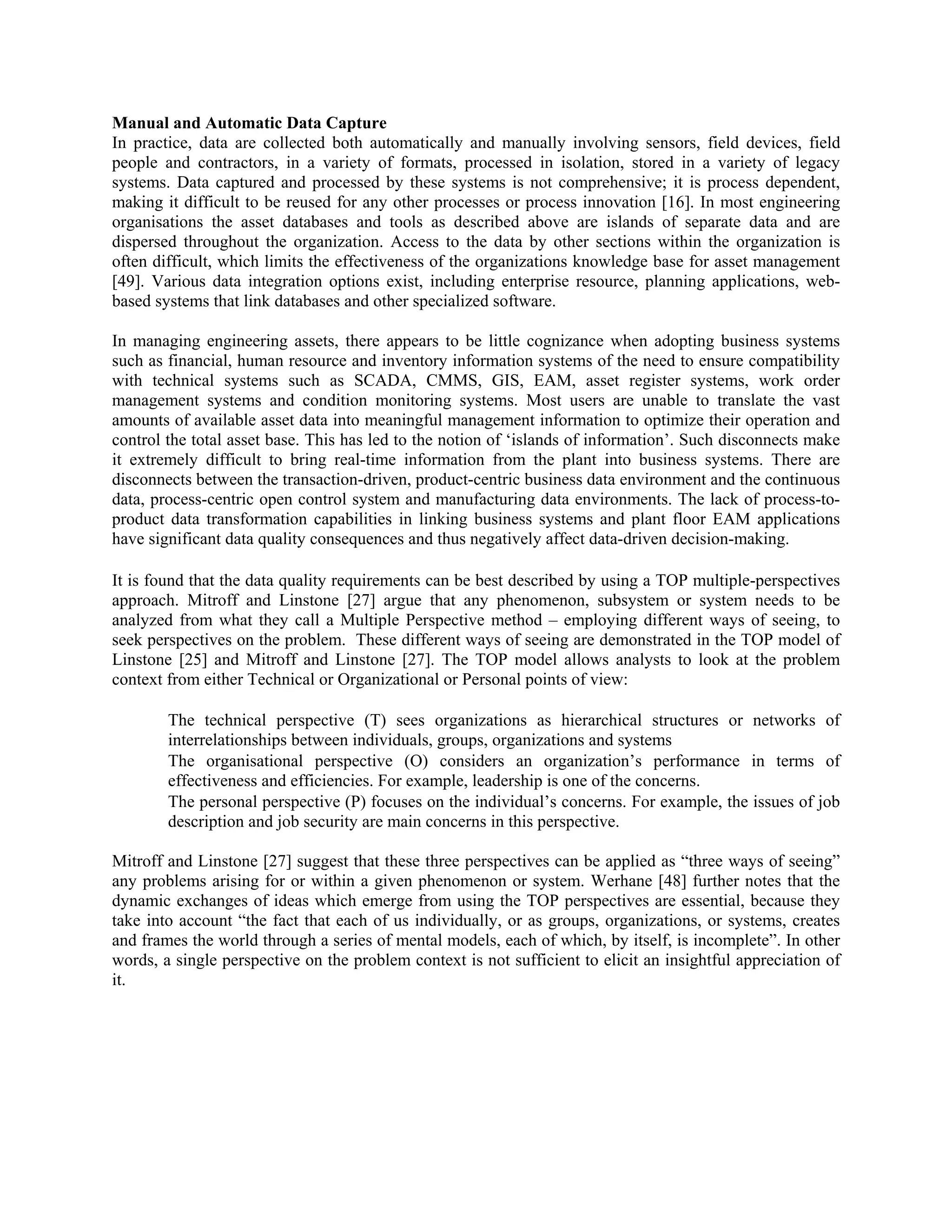 Manual and Automatic Data Capture
In practice, data are collected both automatically and manually involving sensors, field devices, field
people and contractors, in a variety of formats, processed in isolation, stored in a variety of legacy
systems. Data captured and processed by these systems is not comprehensive; it is process dependent,
making it difficult to be reused for any other processes or process innovation [16]. In most engineering
organisations the asset databases and tools as described above are islands of separate data and are
dispersed throughout the organization. Access to the data by other sections within the organization is
often difficult, which limits the effectiveness of the organizations knowledge base for asset management
[49]. Various data integration options exist, including enterprise resource, planning applications, web-
based systems that link databases and other specialized software.
In managing engineering assets, there appears to be little cognizance when adopting business systems
such as financial, human resource and inventory information systems of the need to ensure compatibility
with technical systems such as SCADA, CMMS, GIS, EAM, asset register systems, work order
management systems and condition monitoring systems. Most users are unable to translate the vast
amounts of available asset data into meaningful management information to optimize their operation and
control the total asset base. This has led to the notion of ‘islands of information’. Such disconnects make
it extremely difficult to bring real-time information from the plant into business systems. There are
disconnects between the transaction-driven, product-centric business data environment and the continuous
data, process-centric open control system and manufacturing data environments. The lack of process-to-
product data transformation capabilities in linking business systems and plant floor EAM applications
have significant data quality consequences and thus negatively affect data-driven decision-making.
It is found that the data quality requirements can be best described by using a TOP multiple-perspectives
approach. Mitroff and Linstone [27] argue that any phenomenon, subsystem or system needs to be
analyzed from what they call a Multiple Perspective method – employing different ways of seeing, to
seek perspectives on the problem. These different ways of seeing are demonstrated in the TOP model of
Linstone [25] and Mitroff and Linstone [27]. The TOP model allows analysts to look at the problem
context from either Technical or Organizational or Personal points of view:
The technical perspective (T) sees organizations as hierarchical structures or networks of
interrelationships between individuals, groups, organizations and systems
The organisational perspective (O) considers an organization’s performance in terms of
effectiveness and efficiencies. For example, leadership is one of the concerns.
The personal perspective (P) focuses on the individual’s concerns. For example, the issues of job
description and job security are main concerns in this perspective.
Mitroff and Linstone [27] suggest that these three perspectives can be applied as “three ways of seeing”
any problems arising for or within a given phenomenon or system. Werhane [48] further notes that the
dynamic exchanges of ideas which emerge from using the TOP perspectives are essential, because they
take into account “the fact that each of us individually, or as groups, organizations, or systems, creates
and frames the world through a series of mental models, each of which, by itself, is incomplete”. In other
words, a single perspective on the problem context is not sufficient to elicit an insightful appreciation of
it.
 