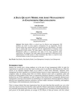 A DATA QUALITY MODEL FOR ASSET MANAGEMENT
IN ENGINEERING ORGANISATIONS
(Completed Paper)
Andy Koronios
University of South Australia
andy.koronios@unisa.edu.au
Shien Lin
University of South Australia
shien.lin@unisa.edu.au
Jing Gao
University of South Australia
jing.gao@unisa.edu.au
Abstract: Data Quality (DQ) is a critical issue for effective asset management. DQ
problems can result in severe negative consequences for an organisation. Several
research studies have indicated that most organizations have DQ problems. This paper
aims to explore DQ issues associated with the implementation of Enterprise Asset
Management (EAM) systems. The study applies a DQ research framework for Asset
Management (AM) in a preliminary case study of two large Australian utility
organisations. The findings of the study suggest that the importance of DQ issues for the
implementation of EAM systems is often overlooked; thus, there is a need for more
scrutinised studies in order to raise general awareness.
Key Words: Data Quality, Data Quality Model, Asset Management, Enterprise Asset Management
INTRODUCTION
Industry has recently put a strong emphasis on to the area of asset management (AM). In order for
organizations to generate revenue they need to utilize assets in an effective and efficient way. Often the
success of an enterprise depends largely on its ability to utilize assets efficiently. Therefore, asset
management has been regarded as an essential business process in many organizations. Furthermore, as
companies today are running leaner than ever before, physical assets such as equipment, plant and
facilities are being pushed to their limits, as engineering enterprises attempt to continuously drive more
productivity out of their equipment, in order to improve their bottom lines. Consequently, physical asset
management is moving to the forefront of contributing to an organization's financial objectives. Effective
physical asset management optimizes utilization, increases output, maximizes availability, and lengthens
asset lifespan, while simultaneously minimizing costs.
There is strong evidence that most organisations have far more data than they possibly use; yet, at the
same time, they do not have the data they really need [26]. Modern organizations, both public and private,
are continually generating large volumes of data. On a personal level, according to Gartner Research [39],
each person on the planet generates an average of 250 Mbytes of data per annum, with this volume
 