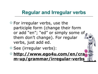 Regular and Irregular verbs For irregular verbs, use the participle form (change their form or add “en”; “ed” or simply some of them don’t change). For regular verbs, just add ed. See (irregular verbs): http://www.ego4u.com/en/cram-up/grammar/irregular-verbs 