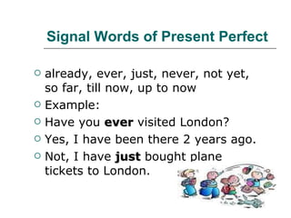 Signal Words of Present Perfect already, ever, just, never, not yet, so far, till now, up to now  Example: Have you  ever  visited London? Yes, I have been there 2 years ago. Not, I have  just  bought plane tickets to London. 