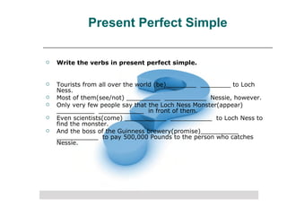 Present Perfect Simple Write the verbs in present perfect simple. Tourists from all over the world (be)________  ________ to Loch Ness.  Most of them(see/not) _________  ___________  Nessie, however.  Only very few people say that the Loch Ness Monster(appear) __________  ____________  in front of them.  Even scientists(come) ___________  ___________  to Loch Ness to find the monster.  And the boss of the Guinness brewery(promise)__________  ___________  to pay 500,000 Pounds to the person who catches Nessie.  