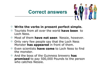 Correct answers Write the verbs in present perfect simple. Tourists from all over the world  have been   to Loch Ness.  Most of them  have not seen   Nessie, however.  Only very few people say that the Loch Ness Monster  has appeared  in front of them.  Even scientists  have come  to Loch Ness to find the monster.  And the boss of the Guinness brewery  has promised  to pay 500,000 Pounds to the person who catches Nessie.  