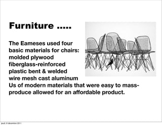 Furniture …..
        The Eameses used four
        basic materials for chairs:
        molded plywood
        ﬁberglass-reinforced
        plastic bent & welded
        wire mesh cast aluminum
        Us of modern materials that were easy to mass-
        produce allowed for an affordable product.




jeudi, 8 décembre 2011
 