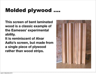 Molded plywood ….

        This screen of bent laminated
        wood is a classic example of
        the Eameses’ experimental
        ability.
        It is reminiscent of Alvar
        Aalto’s screen, but made from
        a single piece of plywood
        rather than wood strips.




jeudi, 8 décembre 2011
 