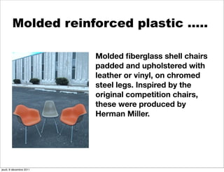 Molded reinforced plastic …..

                         Molded ﬁberglass shell chairs
                         padded and upholstered with
                         leather or vinyl, on chromed
                         steel legs. Inspired by the
                         original competition chairs,
                         these were produced by
                         Herman Miller.




jeudi, 8 décembre 2011
 