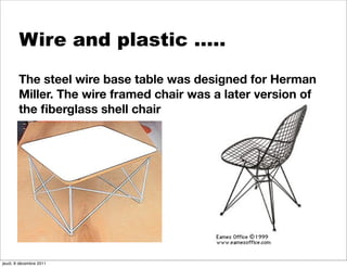 Wire and plastic …..
        The steel wire base table was designed for Herman
        Miller. The wire framed chair was a later version of
        the ﬁberglass shell chair




jeudi, 8 décembre 2011
 