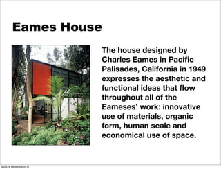 Eames House
                         The house designed by
                         Charles Eames in Paciﬁc
                         Palisades, California in 1949
                         expresses the aesthetic and
                         functional ideas that ﬂow
                         throughout all of the
                         Eameses’ work: innovative
                         use of materials, organic
                         form, human scale and
                         economical use of space.


jeudi, 8 décembre 2011
 