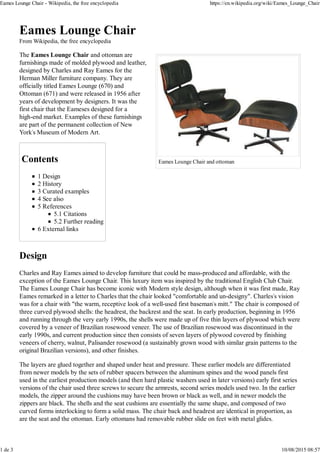 Eames Lounge Chair and ottoman
Eames Lounge Chair
From Wikipedia, the free encyclopedia
The Eames Lounge Chair and ottoman are
furnishings made of molded plywood and leather,
designed by Charles and Ray Eames for the
Herman Miller furniture company. They are
officially titled Eames Lounge (670) and
Ottoman (671) and were released in 1956 after
years of development by designers. It was the
first chair that the Eameses designed for a
high-end market. Examples of these furnishings
are part of the permanent collection of New
York's Museum of Modern Art.
Contents
1 Design
2 History
3 Curated examples
4 See also
5 References
5.1 Citations
5.2 Further reading
6 External links
Design
Charles and Ray Eames aimed to develop furniture that could be mass-produced and affordable, with the
exception of the Eames Lounge Chair. This luxury item was inspired by the traditional English Club Chair.
The Eames Lounge Chair has become iconic with Modern style design, although when it was first made, Ray
Eames remarked in a letter to Charles that the chair looked "comfortable and un-designy". Charles's vision
was for a chair with "the warm, receptive look of a well-used first baseman's mitt." The chair is composed of
three curved plywood shells: the headrest, the backrest and the seat. In early production, beginning in 1956
and running through the very early 1990s, the shells were made up of five thin layers of plywood which were
covered by a veneer of Brazilian rosewood veneer. The use of Brazilian rosewood was discontinued in the
early 1990s, and current production since then consists of seven layers of plywood covered by finishing
veneers of cherry, walnut, Palisander rosewood (a sustainably grown wood with similar grain patterns to the
original Brazilian versions), and other finishes.
The layers are glued together and shaped under heat and pressure. These earlier models are differentiated
from newer models by the sets of rubber spacers between the aluminum spines and the wood panels first
used in the earliest production models (and then hard plastic washers used in later versions) early first series
versions of the chair used three screws to secure the armrests, second series models used two. In the earlier
models, the zipper around the cushions may have been brown or black as well, and in newer models the
zippers are black. The shells and the seat cushions are essentially the same shape, and composed of two
curved forms interlocking to form a solid mass. The chair back and headrest are identical in proportion, as
are the seat and the ottoman. Early ottomans had removable rubber slide on feet with metal glides.
Eames Lounge Chair - Wikipedia, the free encyclopedia https://en.wikipedia.org/wiki/Eames_Lounge_Chair
1 de 3 10/08/2015 08:57
 