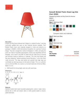Description
Charles and Ray Eames believed that “design is a method of action,” and they
continually updated their work as new materials became available. Their
Molded Plastic chairs were originally designed in metal and entered as a
prototype in MoMA’s 1948 International Competition for Low-Cost Furniture
Design. They then changed the material to fiberglass in 1950, and today the
chairs are made of recyclable polypropylene. Charles was dissatisfied with the
fiberglass, and it wasn’t until after his death that the matte finish he desired
was achieved, thanks to advances in materials. “The chair that Charles and
Ray were designing,” explains grandson Eames Demetrios, “is the chair that’s
made tomorrow.” The deep seat pocket and waterfall seat edge keep you
comfortable by reducing pressure on the backs of thighs. This is an authentic
chair by Herman Miller, Inc. Eames is a licensed trademark of Herman Miller.
Made in U.S.A.
DSW stands for dining height, side chair with wood base.
Dimensions
Materials
Injection-molded batch-dyed recyclable polypropylene; walnut, maple, ebony-
stained ash or white ash dowels; black or white powder-coated or chrome-
plated steel base.
Eames® Molded Plastic Dowel-Leg Side
Chair (DSW)
Designed by Charles and Ray Eames for Herman
Miller®
$439.00
421249
In stock and ready to ship!
$439.00
Step 1: Select your Shell
Compare colors and materials.
Step 2: Select your Base
Step 3: Select your Leg
Price:
Item Number:
Availability:
Red Orange
Black
Maple
H 31.75" W 18" D 21" Seat H
17.25"
 