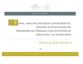 Etapas, aspectos, métodos e instrumentos.
Proceso de Evaluación del
Desempeño del Personal con funciones de
Dirección y de Supervisión
Educación Básica
2018
Ciclo escolar 2018-2019
Subsecretaría de Planeación, Evaluación y Coordinación ■ Subsecretaría de Educación Básica ■ Coordinación Nacional del Servicio Profesional Docente
 