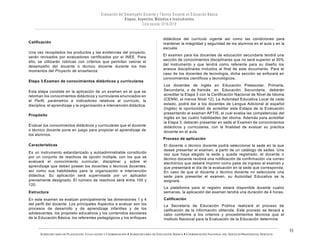 SUBSECRETARÍA DE PLANEACIÓN, EVALUACIÓN Y COORDINACIÓN — SUBSECRETARÍA DE EDUCACIÓN BÁSICA — COORDINACIÓN NACIONAL DEL SERVICIO PROFESIONAL DOCENTE
15
Calificación
Una vez recopilados los productos y las evidencias del proyecto,
serán revisados por evaluadores certificados por el INEE. Para
ello, se utilizarán rúbricas con criterios que permitan valorar el
desempeño del docente o técnico docente durante los tres
momentos del Proyecto de enseñanza.
Etapa 3.Examen de conocimientos didácticos y curriculares
Esta etapa consiste en la aplicación de un examen en el que se
retoman los conocimientos didácticos y curriculares enunciados en
el Perfil, parámetros e indicadores relativos al currículo, la
disciplina, el aprendizaje y la organización e intervención didáctica.
Propósito
Evaluar los conocimientos didácticos y curriculares que el docente
o técnico docente pone en juego para propiciar el aprendizaje de
los alumnos.
Características
Es un instrumento estandarizado y autoadministrable constituído
por un conjunto de reactivos de opción múltiple, con los que se
evaluará el conocimiento curricular, disciplinar y sobre el
aprendizaje que deben poseer los docentes o técnicos docentes,
así como sus habilidades para la organización e intervención
didáctica. Su aplicación será supervisada por un aplicador
previamente designado. El número de reactivos será entre 100 y
120.
Estructura
En este examen se evalúan principalmente las dimensiones 1 y 4
del perfil del docente. Los principales Aspectos a evaluar son los
procesos de desarrollo y de aprendizaje infantiles y de los
adolescentes, los propósito educativos y los contenidos escolares
de la Educación Básica, los referentes pedagógicos y los enfoques
didácticos del currículo vigente así como las condiciones para
mantener la integridad y seguridad de los alumnos en el aula y en la
escuela.
El examen para los docentes de educación secundaria tendrá una
sección de conocimientos disciplinares que no será superior al 30%
del instrumento y que tendrá como referente para su diseño los
anexos disciplinares incluidos al final de este documento. Para el
caso de los docentes de tecnología, dicha sección se enfocará en
conocimientos científicos y tecnológicos.
Los docentes de inglés en Educación Preescolar, Primaria,
Secundaria, o de francés en Educación Secundaria, deberán
acreditar la Etapa 3 con la Certificación Nacional de Nivel de Idioma
(CENNI, al menos Nivel 12). La Autoridad Educativa Local de cada
estado, podrá dar a los docentes de Lengua Adicional al español
(Inglés) la oportunidad de acreditar esta Estapa de la Evaluación
presentando el examen APTIS, el cual evalúa las competencias del
Inglés en las cuatro habilidades del idioma. Además para acreditar
la Etapa 3, deberán presentar en sede el Examen de conocimientos
didácticos y curriculares, con la finalidad de evaluar su práctica
docente en el aula.
Proceso de aplicación
El docente o técnico docente podrá seleccionar la sede en la que
deseé presentar el examen, a partir de un catálogo de sedes. Una
vez que haya elegido la sede y quede registrado, el docente o
técnico docente recibirá una notificación de confirmación vía correo
electrónico que deberá imprimir como pase de ingreso al examen y
que presentará el día de la evaluación en la sede que corresponda.
En caso de que el docente o técnico docente no seleccione una
sede para presentar el examen, su Autoridad Educativa se la
asignará.
La plataforma para el registro estará disponible durante cuatro
semanas, la aplicación del examen tendrá una duración de 4 horas.
Calificación
La Secretaría de Educación Pública realizará el proceso de
calificación de la información obtenida. Este proceso se llevará a
cabo conforme a los criterios y procedimientos técnicos que el
Instituto Nacional para la Evaluación de la Educación determine.
 