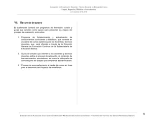 SUBSECRETARÍA DE PLANEACIÓN, EVALUACIÓN Y COORDINACIÓN — SUBSECRETARÍA DE EDUCACIÓN BÁSICA — COORDINACIÓN NACIONAL DEL SERVICIO PROFESIONAL DOCENTE
16
VII. Recursos de apoyo
El sustentante contará con programas de formación, cursos y
guías que servirán como apoyo para presentar las etapas del
proceso de evaluación, entre ellos:
1. Programa de fortalecimiento y actualización de
conocimientos curriculares y didácticos, que consiste en
una serie de cursos optativos para los docentes y técnicos
docentes, que será ofrecido a través de la Dirección
General de Formación Continua de la Subsecretaría de
Educación Básica.
2. Guías de estudio que orienten a los docentes y técnicos
docentes sobre el proceso de aplicación, el contenido de
los instrumentos, simuladores, así como la bibliografía de
consulta para las Etapas que comprende esta evaluación.
3. Proceso de acompañamiento a través de cursos en línea
para el desarrollo del Proyecto de enseñanza.
 